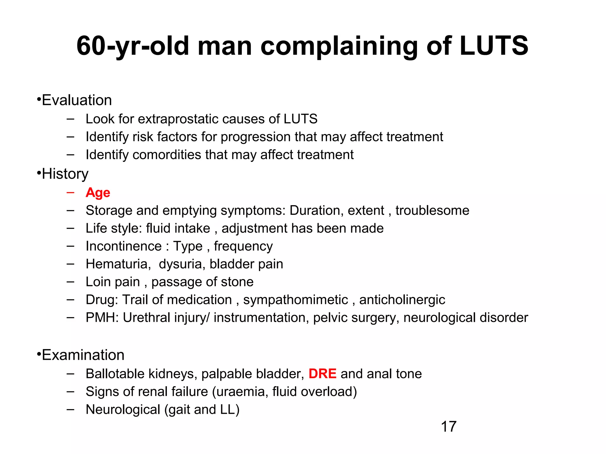 17
60-yr-old man complaining of LUTS
•Evaluation
– Look for extraprostatic causes of LUTS
– Identify risk factors for progression that may affect treatment
– Identify comordities that may affect treatment
•History
– Age
– Storage and emptying symptoms: Duration, extent , troublesome
– Life style: fluid intake , adjustment has been made
– Incontinence : Type , frequency
– Hematuria, dysuria, bladder pain
– Loin pain , passage of stone
– Drug: Trail of medication , sympathomimetic , anticholinergic
– PMH: Urethral injury/ instrumentation, pelvic surgery, neurological disorder
•Examination
– Ballotable kidneys, palpable bladder, DRE and anal tone
– Signs of renal failure (uraemia, fluid overload)
– Neurological (gait and LL)
 