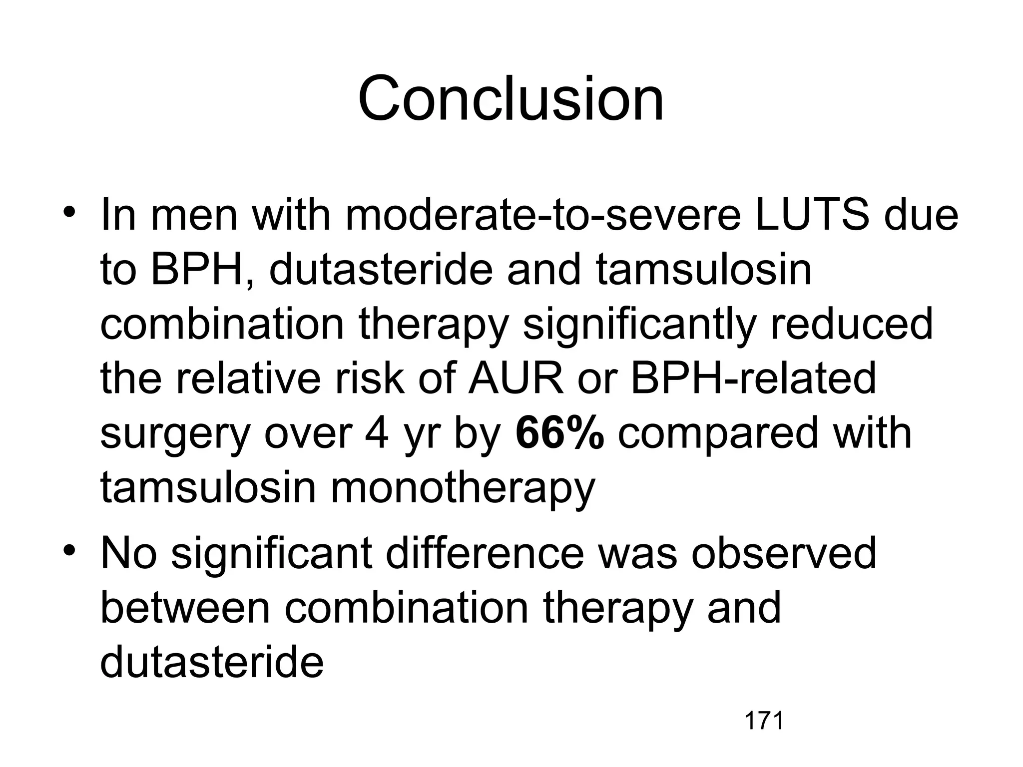 171
Conclusion
• In men with moderate-to-severe LUTS due
to BPH, dutasteride and tamsulosin
combination therapy significantly reduced
the relative risk of AUR or BPH-related
surgery over 4 yr by 66% compared with
tamsulosin monotherapy
• No significant difference was observed
between combination therapy and
dutasteride
 