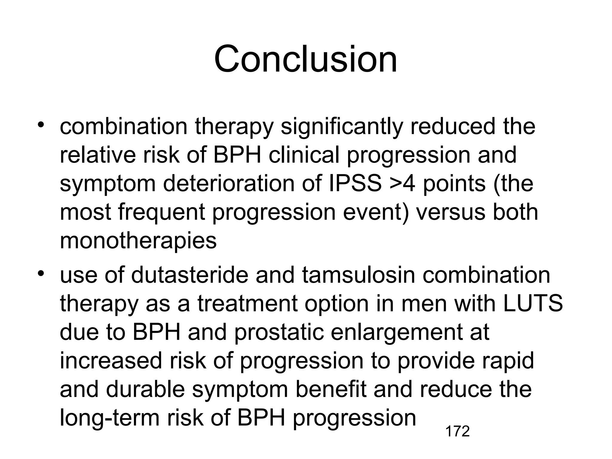172
Conclusion
• combination therapy significantly reduced the
relative risk of BPH clinical progression and
symptom deterioration of IPSS >4 points (the
most frequent progression event) versus both
monotherapies
• use of dutasteride and tamsulosin combination
therapy as a treatment option in men with LUTS
due to BPH and prostatic enlargement at
increased risk of progression to provide rapid
and durable symptom benefit and reduce the
long-term risk of BPH progression
 