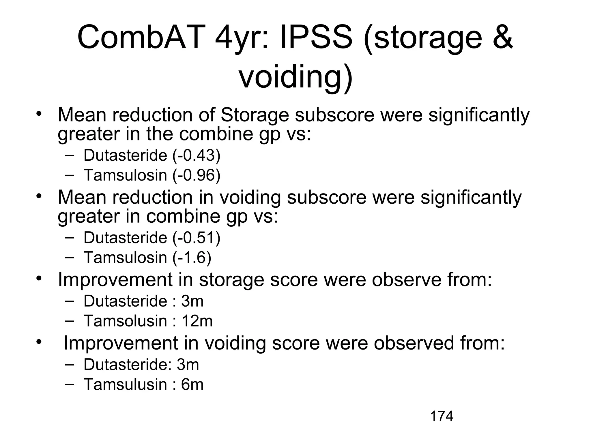 174
CombAT 4yr: IPSS (storage &
voiding)
• Mean reduction of Storage subscore were significantly
greater in the combine gp vs:
– Dutasteride (-0.43)
– Tamsulosin (-0.96)
• Mean reduction in voiding subscore were significantly
greater in combine gp vs:
– Dutasteride (-0.51)
– Tamsulosin (-1.6)
• Improvement in storage score were observe from:
– Dutasteride : 3m
– Tamsolusin : 12m
• Improvement in voiding score were observed from:
– Dutasteride: 3m
– Tamsulusin : 6m
 