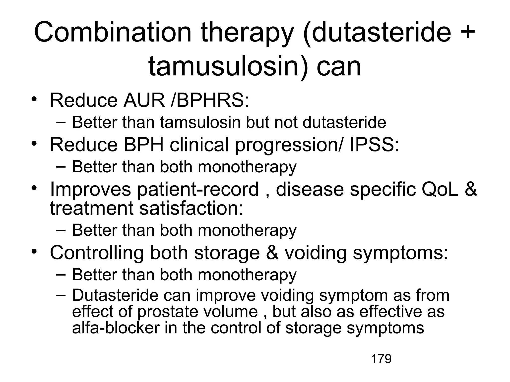 179
Combination therapy (dutasteride +
tamusulosin) can
• Reduce AUR /BPHRS:
– Better than tamsulosin but not dutasteride
• Reduce BPH clinical progression/ IPSS:
– Better than both monotherapy
• Improves patient-record , disease specific QoL &
treatment satisfaction:
– Better than both monotherapy
• Controlling both storage & voiding symptoms:
– Better than both monotherapy
– Dutasteride can improve voiding symptom as from
effect of prostate volume , but also as effective as
alfa-blocker in the control of storage symptoms
 