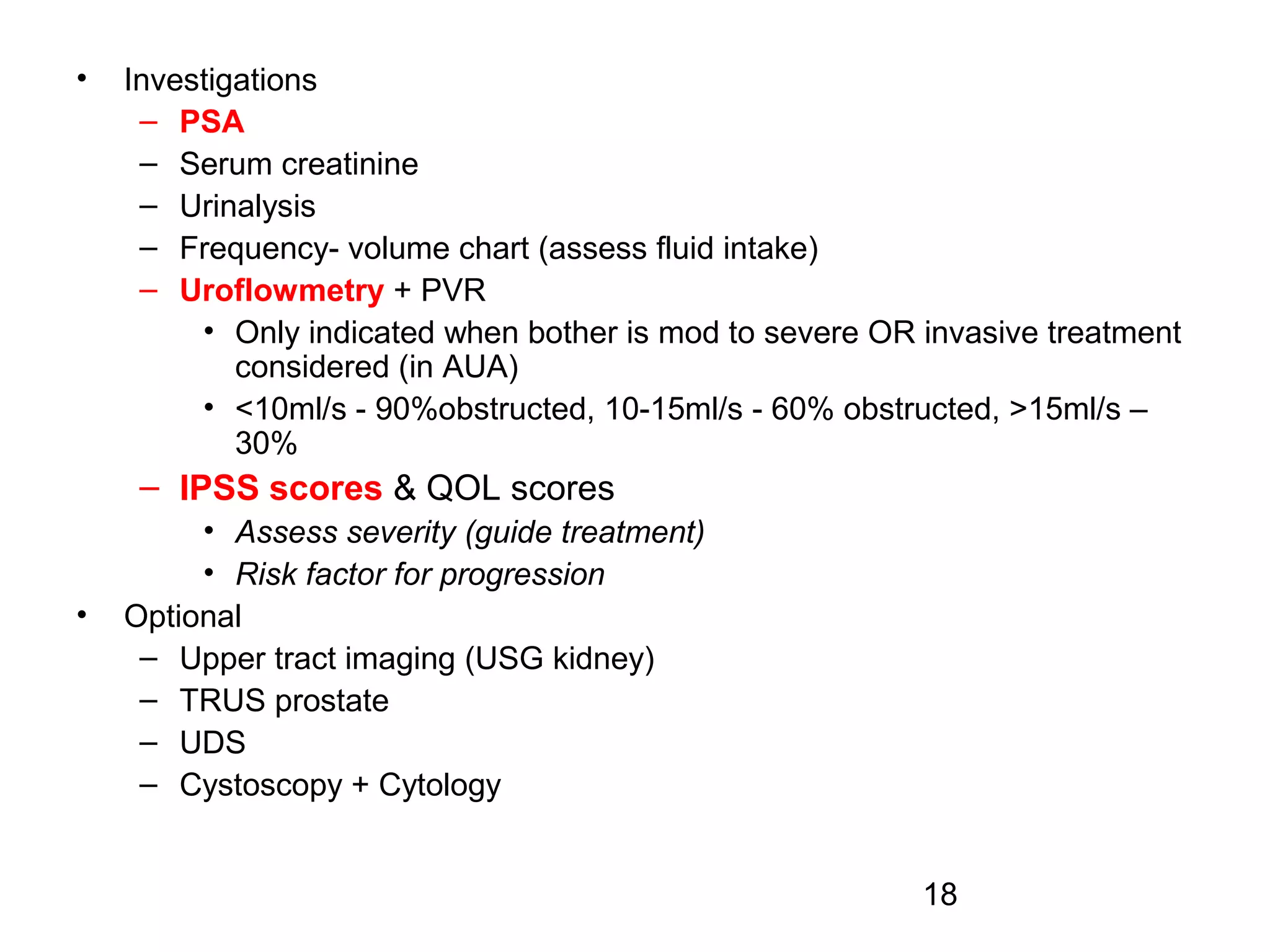 18
• Investigations
– PSA
– Serum creatinine
– Urinalysis
– Frequency- volume chart (assess fluid intake)
– Uroflowmetry + PVR
• Only indicated when bother is mod to severe OR invasive treatment
considered (in AUA)
• <10ml/s - 90%obstructed, 10-15ml/s - 60% obstructed, >15ml/s –
30%
– IPSS scores & QOL scores
• Assess severity (guide treatment)
• Risk factor for progression
• Optional
– Upper tract imaging (USG kidney)
– TRUS prostate
– UDS
– Cystoscopy + Cytology
 