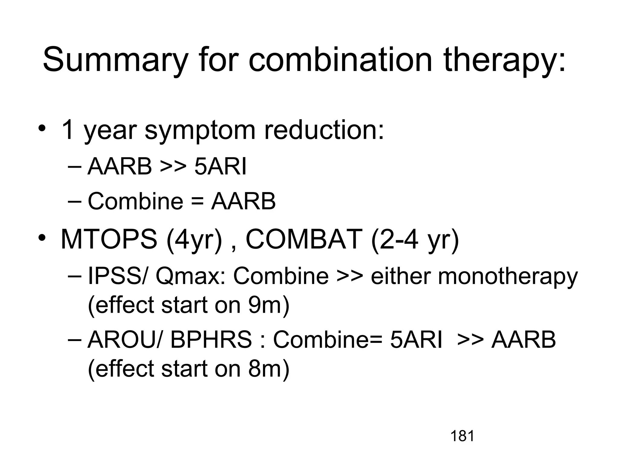 181
Summary for combination therapy:
• 1 year symptom reduction:
– AARB >> 5ARI
– Combine = AARB
• MTOPS (4yr) , COMBAT (2-4 yr)
– IPSS/ Qmax: Combine >> either monotherapy
(effect start on 9m)
– AROU/ BPHRS : Combine= 5ARI >> AARB
(effect start on 8m)
 