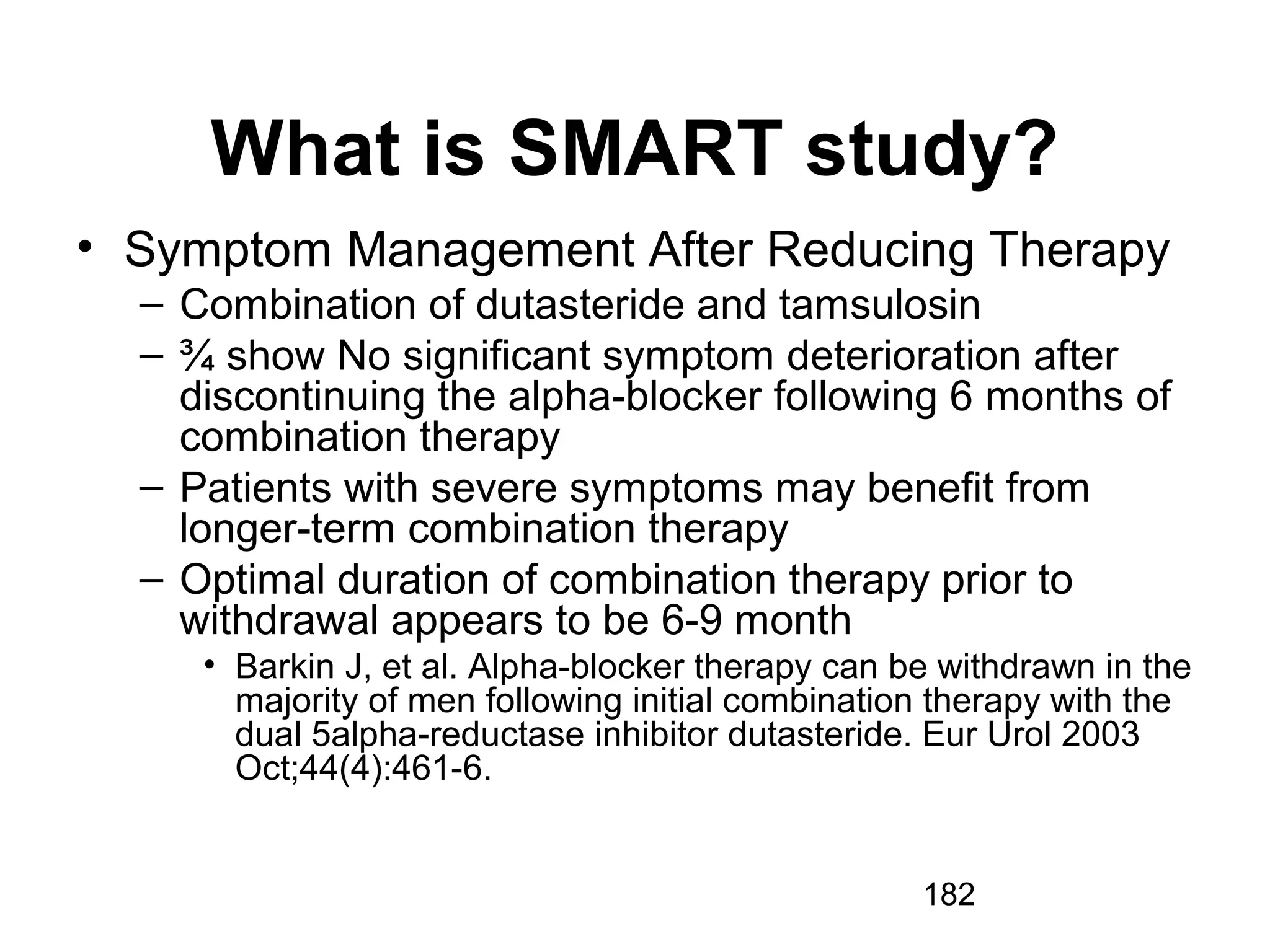 182
What is SMART study?
• Symptom Management After Reducing Therapy
– Combination of dutasteride and tamsulosin
– ¾ show No significant symptom deterioration after
discontinuing the alpha-blocker following 6 months of
combination therapy
– Patients with severe symptoms may benefit from
longer-term combination therapy
– Optimal duration of combination therapy prior to
withdrawal appears to be 6-9 month
• Barkin J, et al. Alpha-blocker therapy can be withdrawn in the
majority of men following initial combination therapy with the
dual 5alpha-reductase inhibitor dutasteride. Eur Urol 2003
Oct;44(4):461-6.
 