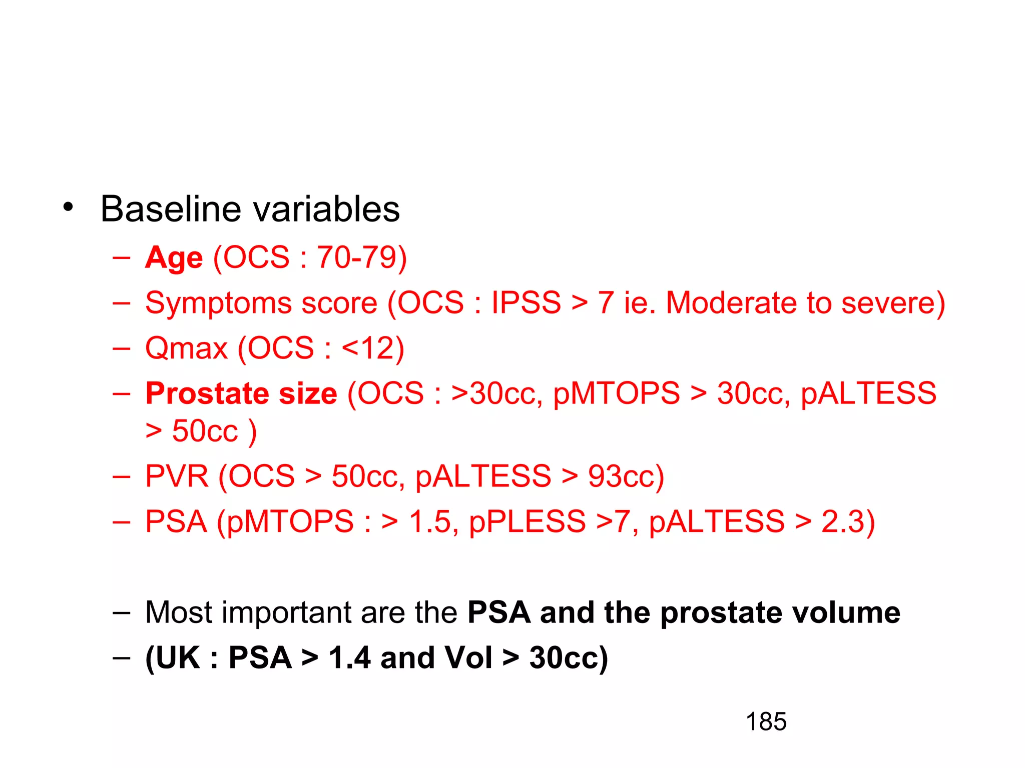 185
• Baseline variables
– Age (OCS : 70-79)
– Symptoms score (OCS : IPSS > 7 ie. Moderate to severe)
– Qmax (OCS : <12)
– Prostate size (OCS : >30cc, pMTOPS > 30cc, pALTESS
> 50cc )
– PVR (OCS > 50cc, pALTESS > 93cc)
– PSA (pMTOPS : > 1.5, pPLESS >7, pALTESS > 2.3)
– Most important are the PSA and the prostate volume
– (UK : PSA > 1.4 and Vol > 30cc)
 