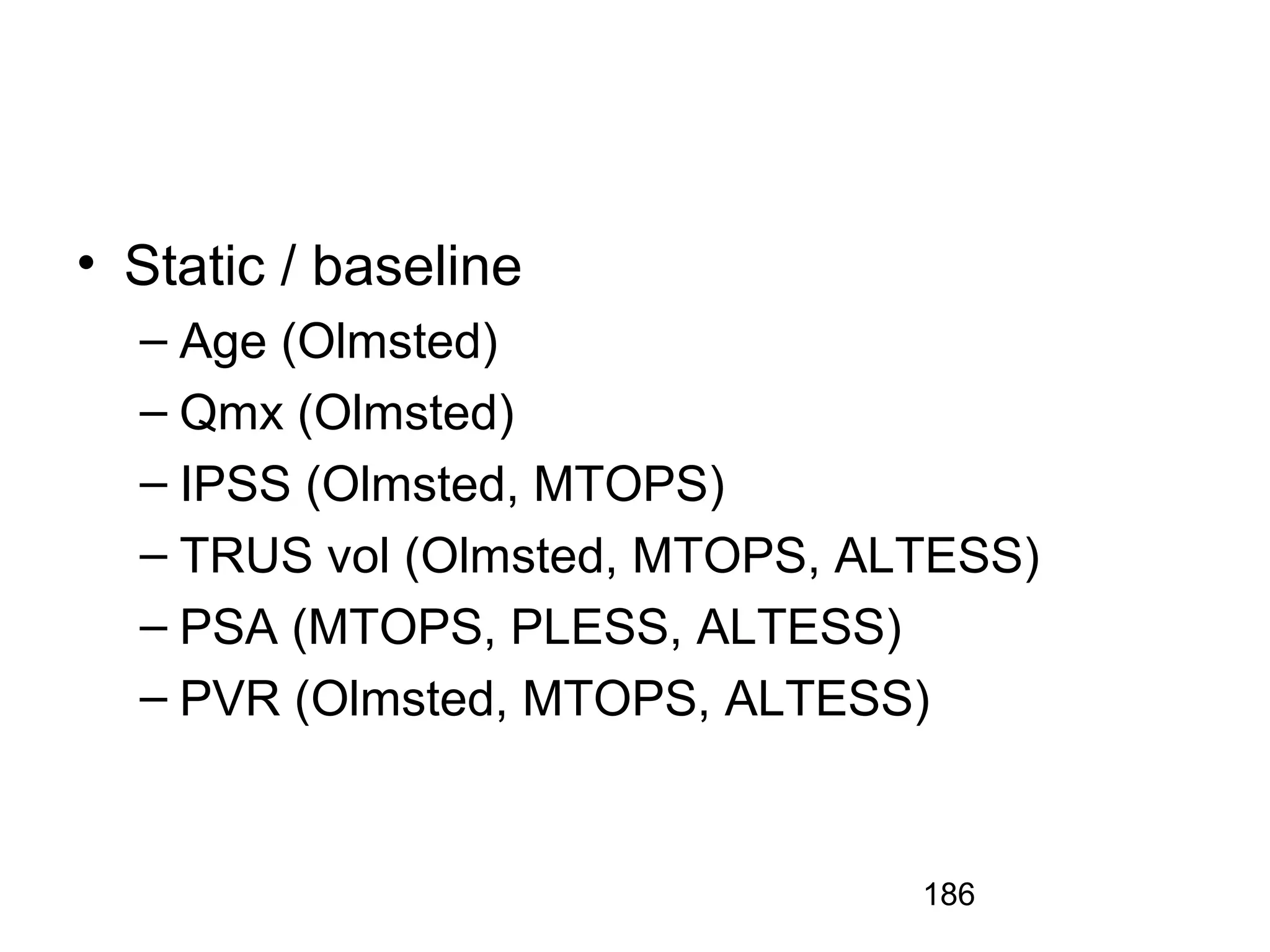 186
• Static / baseline
– Age (Olmsted)
– Qmx (Olmsted)
– IPSS (Olmsted, MTOPS)
– TRUS vol (Olmsted, MTOPS, ALTESS)
– PSA (MTOPS, PLESS, ALTESS)
– PVR (Olmsted, MTOPS, ALTESS)
 