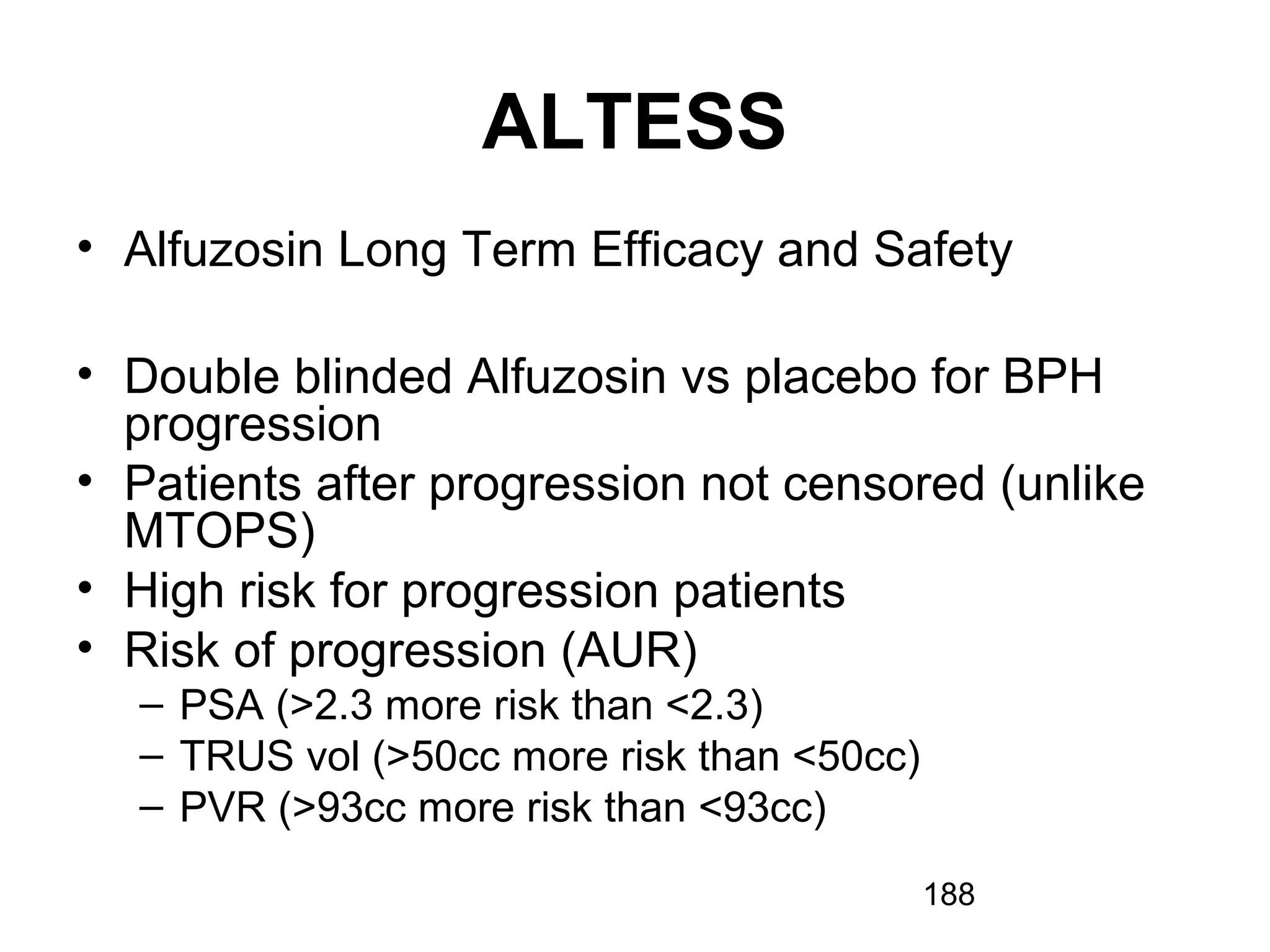 188
ALTESS
• Alfuzosin Long Term Efficacy and Safety
• Double blinded Alfuzosin vs placebo for BPH
progression
• Patients after progression not censored (unlike
MTOPS)
• High risk for progression patients
• Risk of progression (AUR)
– PSA (>2.3 more risk than <2.3)
– TRUS vol (>50cc more risk than <50cc)
– PVR (>93cc more risk than <93cc)
 