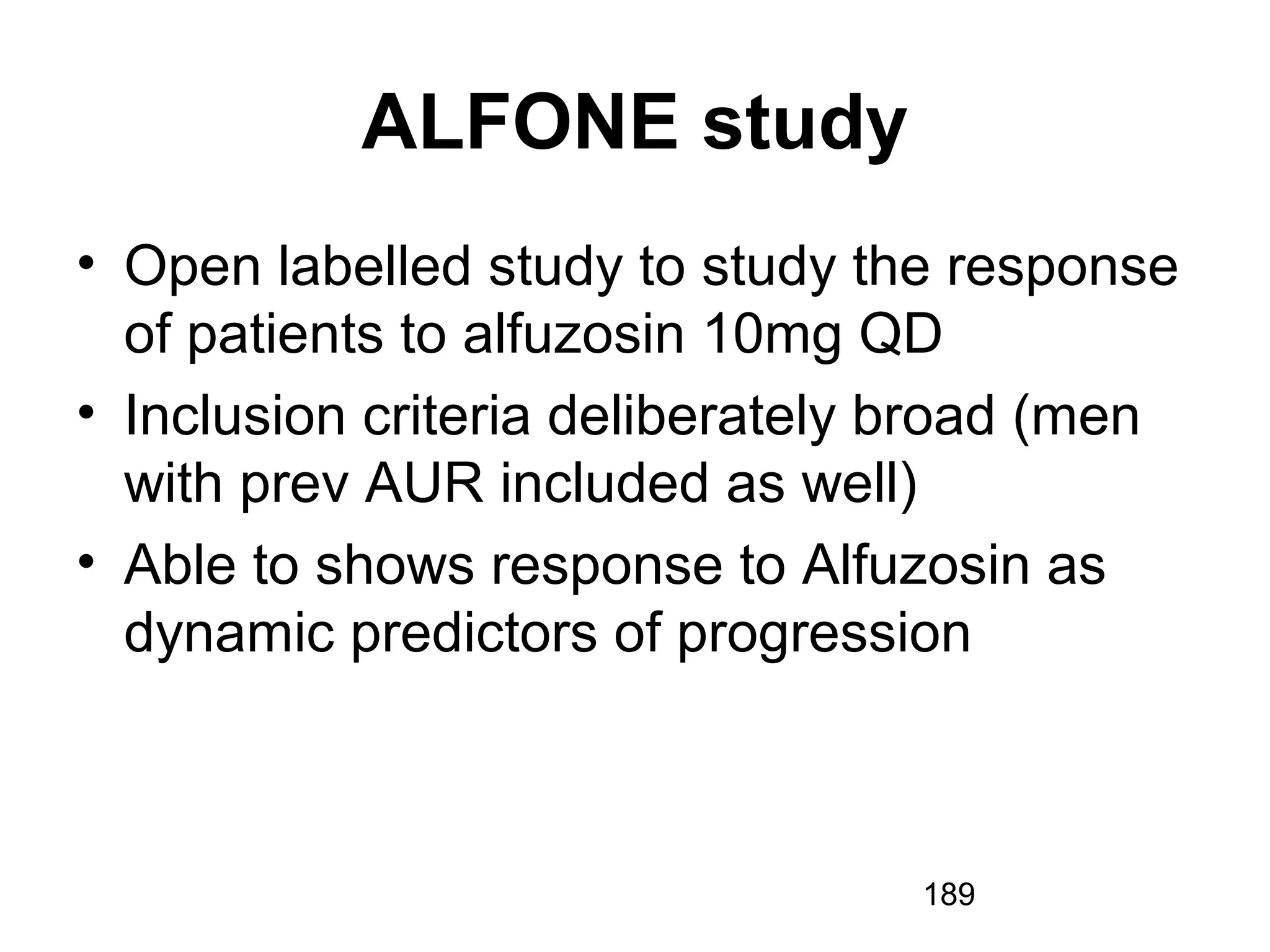 189
ALFONE study
• Open labelled study to study the response
of patients to alfuzosin 10mg QD
• Inclusion criteria deliberately broad (men
with prev AUR included as well)
• Able to shows response to Alfuzosin as
dynamic predictors of progression
 