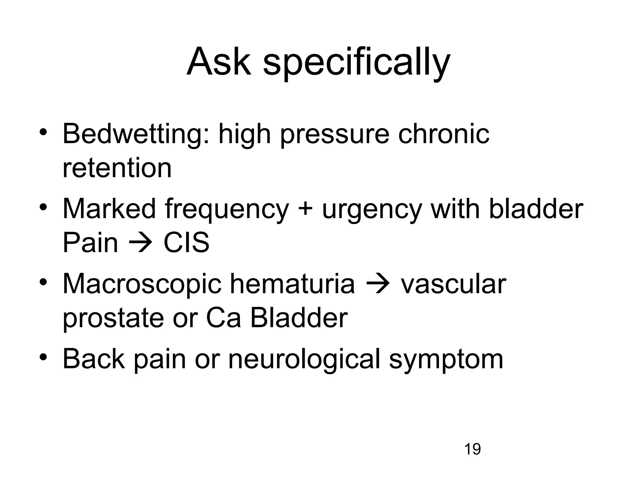 19
Ask specifically
• Bedwetting: high pressure chronic
retention
• Marked frequency + urgency with bladder
Pain  CIS
• Macroscopic hematuria  vascular
prostate or Ca Bladder
• Back pain or neurological symptom
 