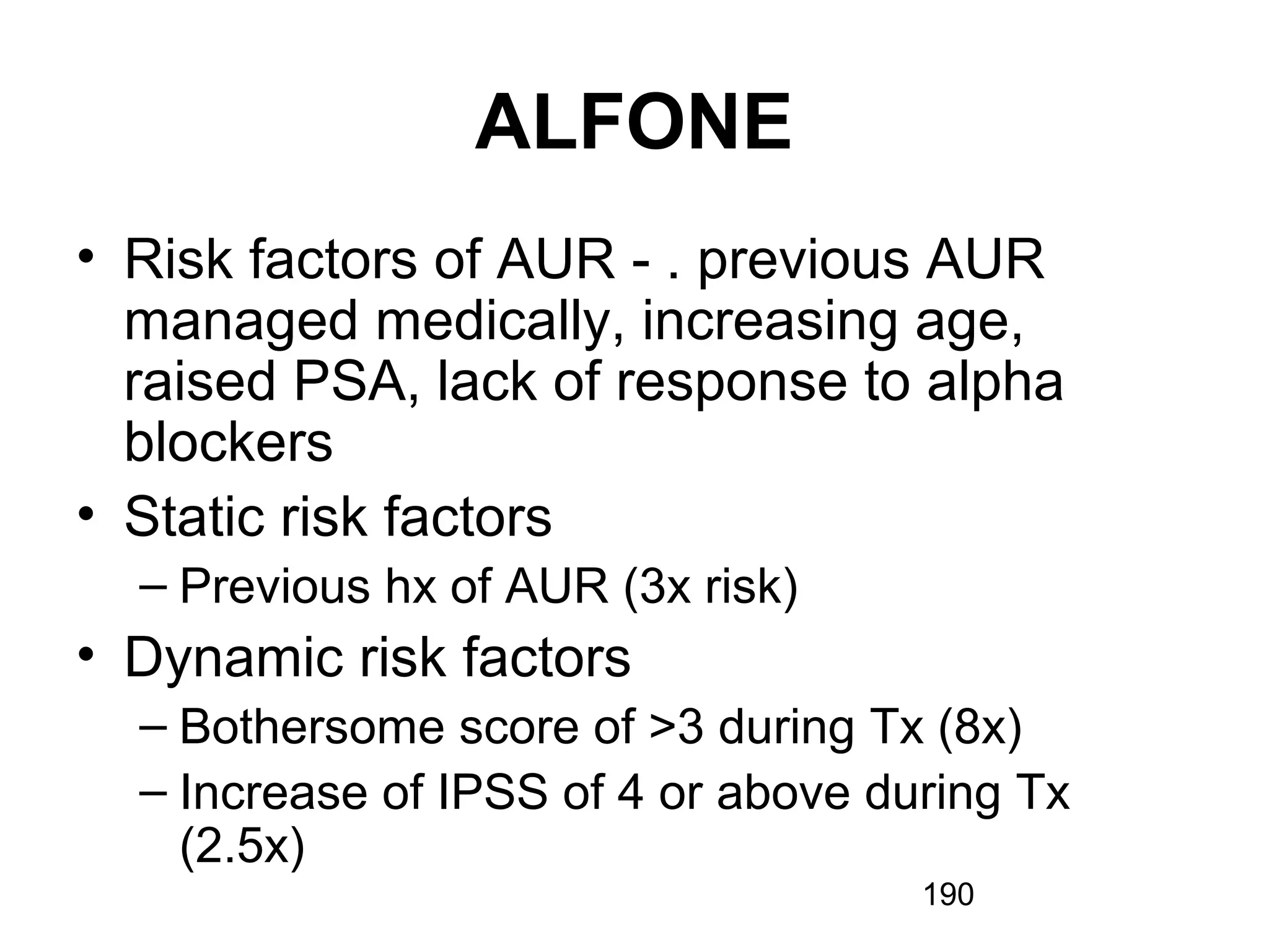 190
ALFONE
• Risk factors of AUR - . previous AUR
managed medically, increasing age,
raised PSA, lack of response to alpha
blockers
• Static risk factors
– Previous hx of AUR (3x risk)
• Dynamic risk factors
– Bothersome score of >3 during Tx (8x)
– Increase of IPSS of 4 or above during Tx
(2.5x)
 