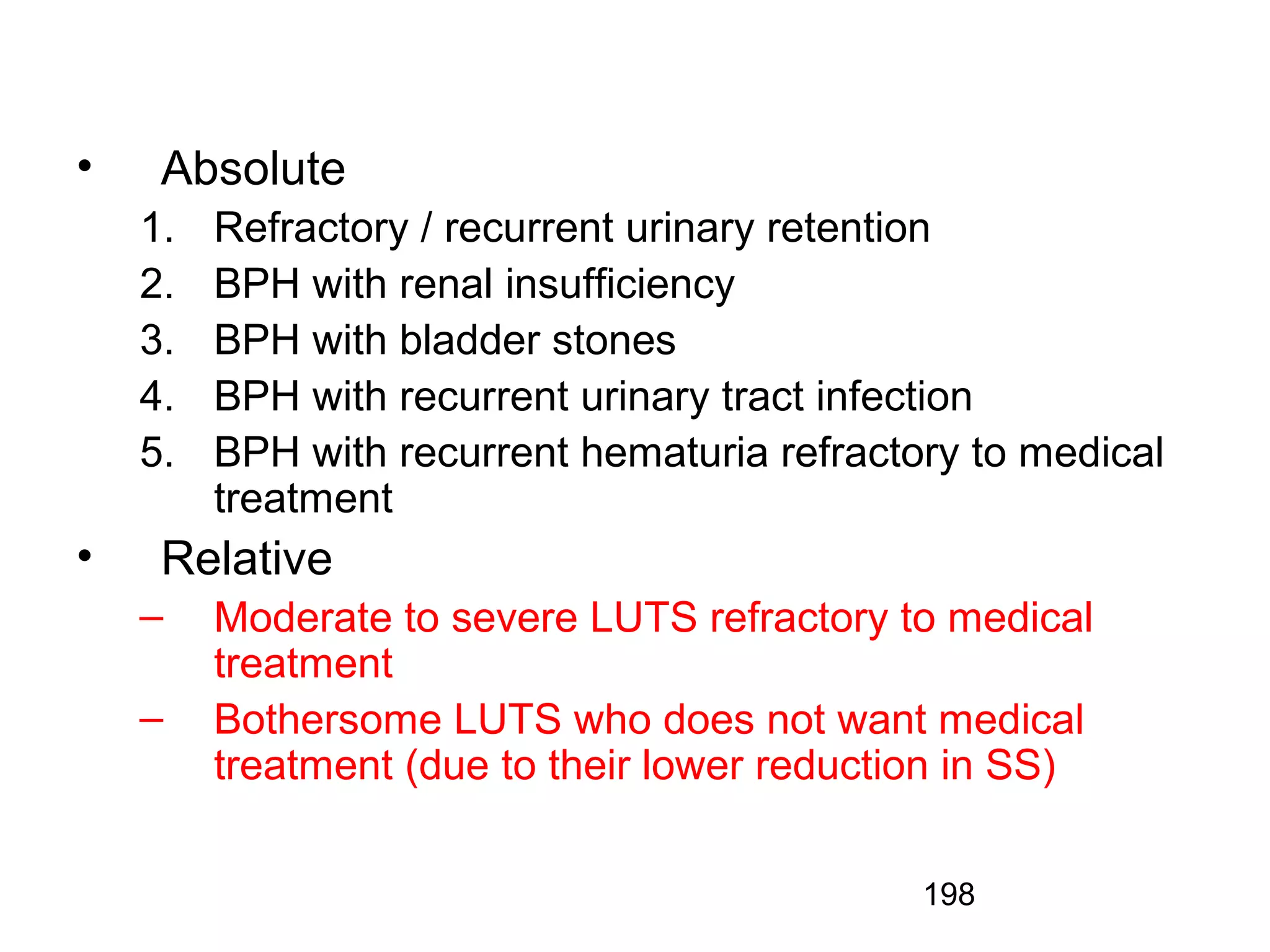 198
• Absolute
1. Refractory / recurrent urinary retention
2. BPH with renal insufficiency
3. BPH with bladder stones
4. BPH with recurrent urinary tract infection
5. BPH with recurrent hematuria refractory to medical
treatment
• Relative
– Moderate to severe LUTS refractory to medical
treatment
– Bothersome LUTS who does not want medical
treatment (due to their lower reduction in SS)
 
