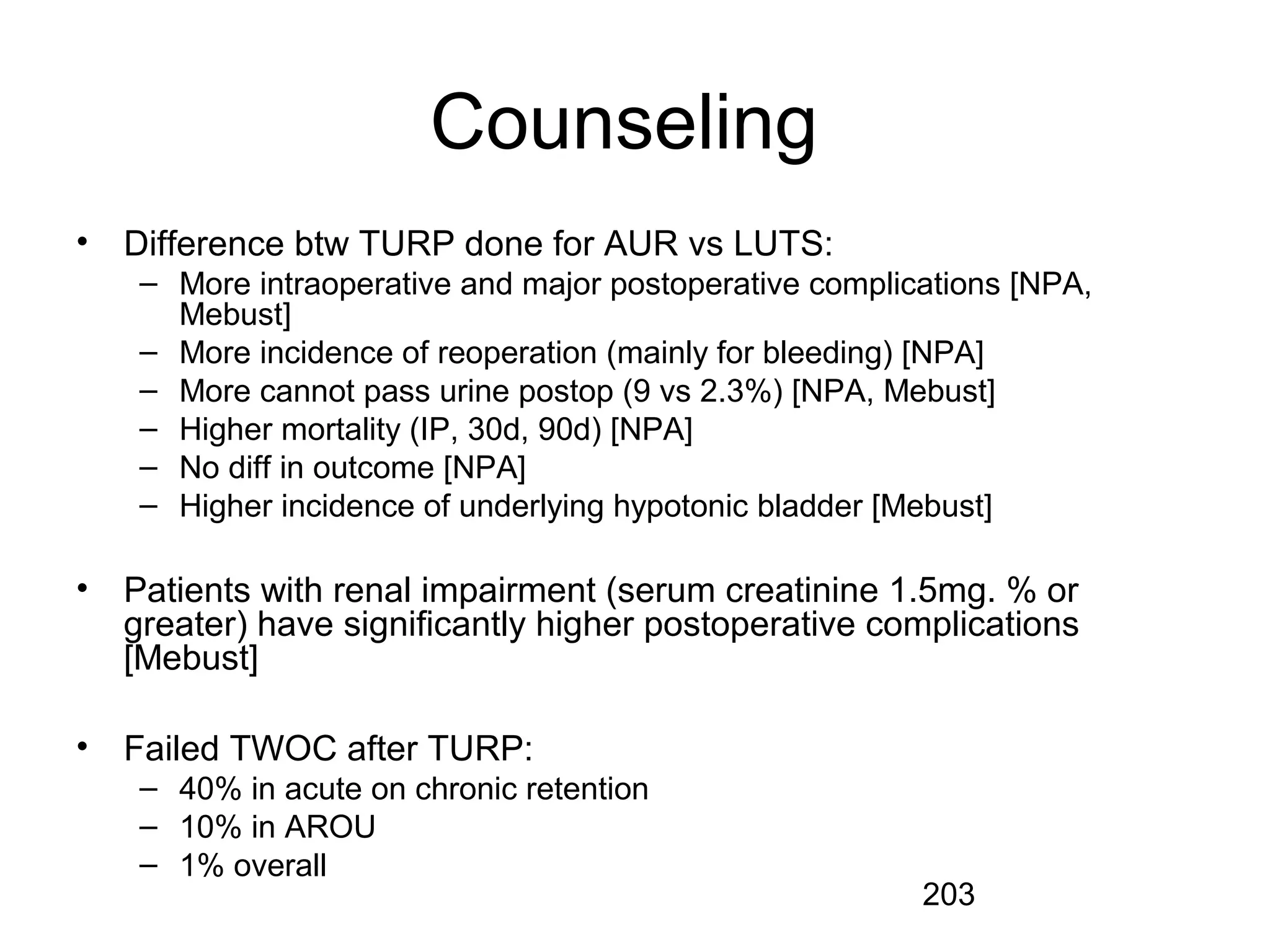 203
Counseling
• Difference btw TURP done for AUR vs LUTS:
– More intraoperative and major postoperative complications [NPA,
Mebust]
– More incidence of reoperation (mainly for bleeding) [NPA]
– More cannot pass urine postop (9 vs 2.3%) [NPA, Mebust]
– Higher mortality (IP, 30d, 90d) [NPA]
– No diff in outcome [NPA]
– Higher incidence of underlying hypotonic bladder [Mebust]
• Patients with renal impairment (serum creatinine 1.5mg. % or
greater) have significantly higher postoperative complications
[Mebust]
• Failed TWOC after TURP:
– 40% in acute on chronic retention
– 10% in AROU
– 1% overall
 