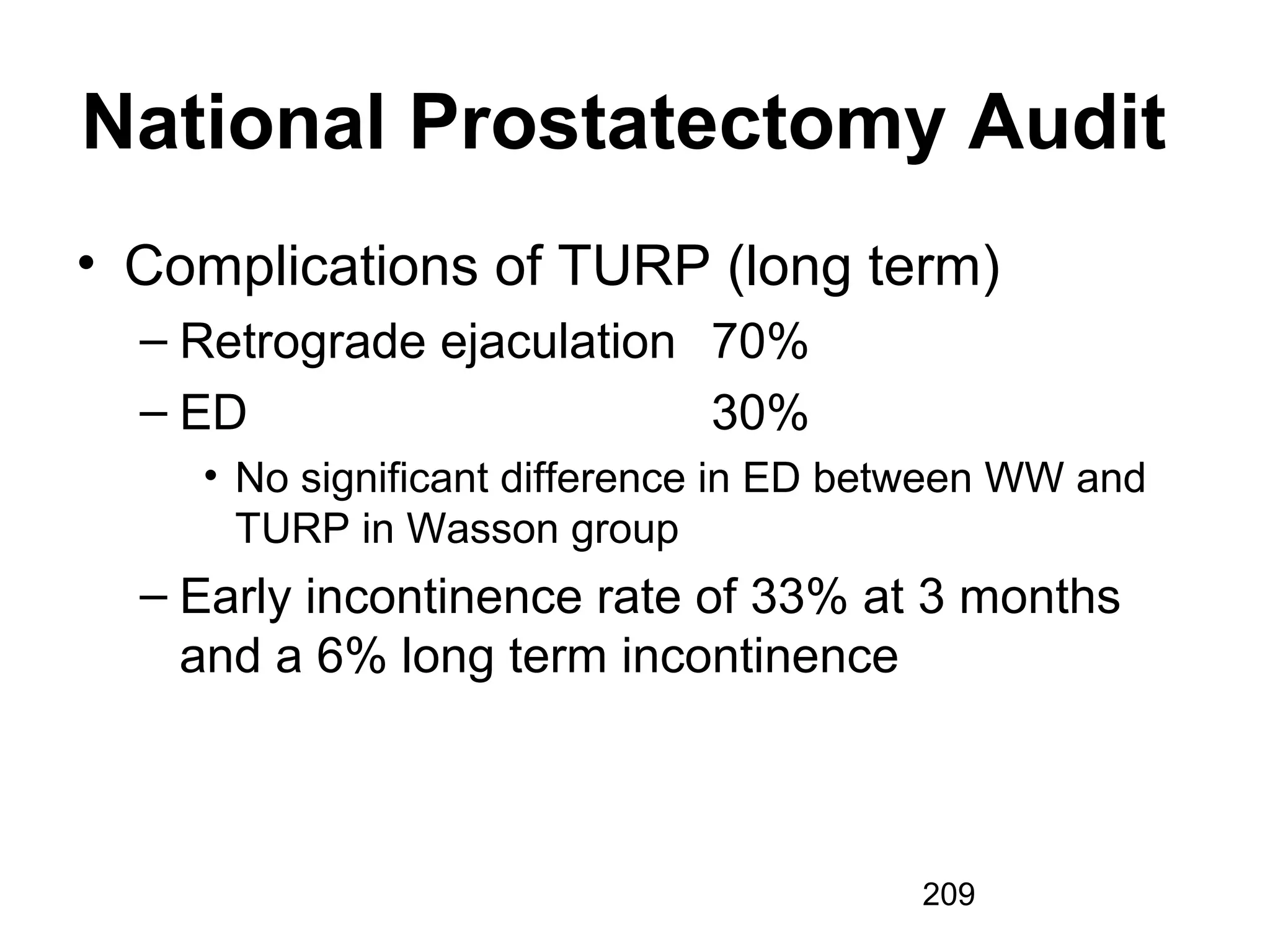 209
National Prostatectomy Audit
• Complications of TURP (long term)
– Retrograde ejaculation 70%
– ED 30%
• No significant difference in ED between WW and
TURP in Wasson group
– Early incontinence rate of 33% at 3 months
and a 6% long term incontinence
 