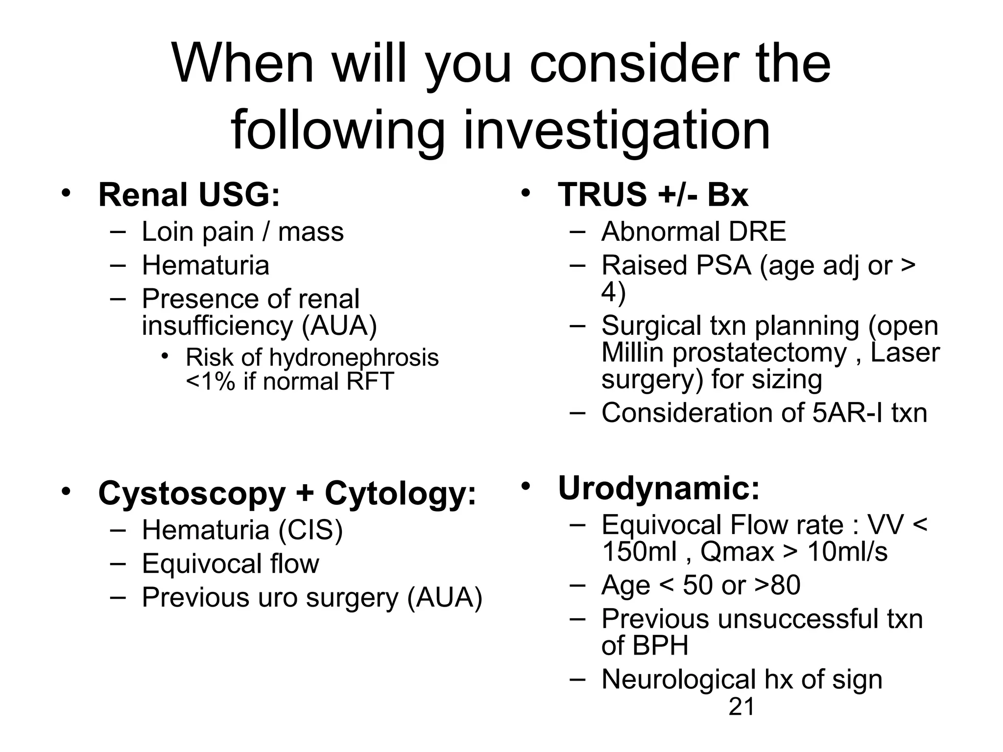 21
When will you consider the
following investigation
• Renal USG:
– Loin pain / mass
– Hematuria
– Presence of renal
insufficiency (AUA)
• Risk of hydronephrosis
<1% if normal RFT
• Cystoscopy + Cytology:
– Hematuria (CIS)
– Equivocal flow
– Previous uro surgery (AUA)
• TRUS +/- Bx
– Abnormal DRE
– Raised PSA (age adj or >
4)
– Surgical txn planning (open
Millin prostatectomy , Laser
surgery) for sizing
– Consideration of 5AR-I txn
• Urodynamic:
– Equivocal Flow rate : VV <
150ml , Qmax > 10ml/s
– Age < 50 or >80
– Previous unsuccessful txn
of BPH
– Neurological hx of sign
 