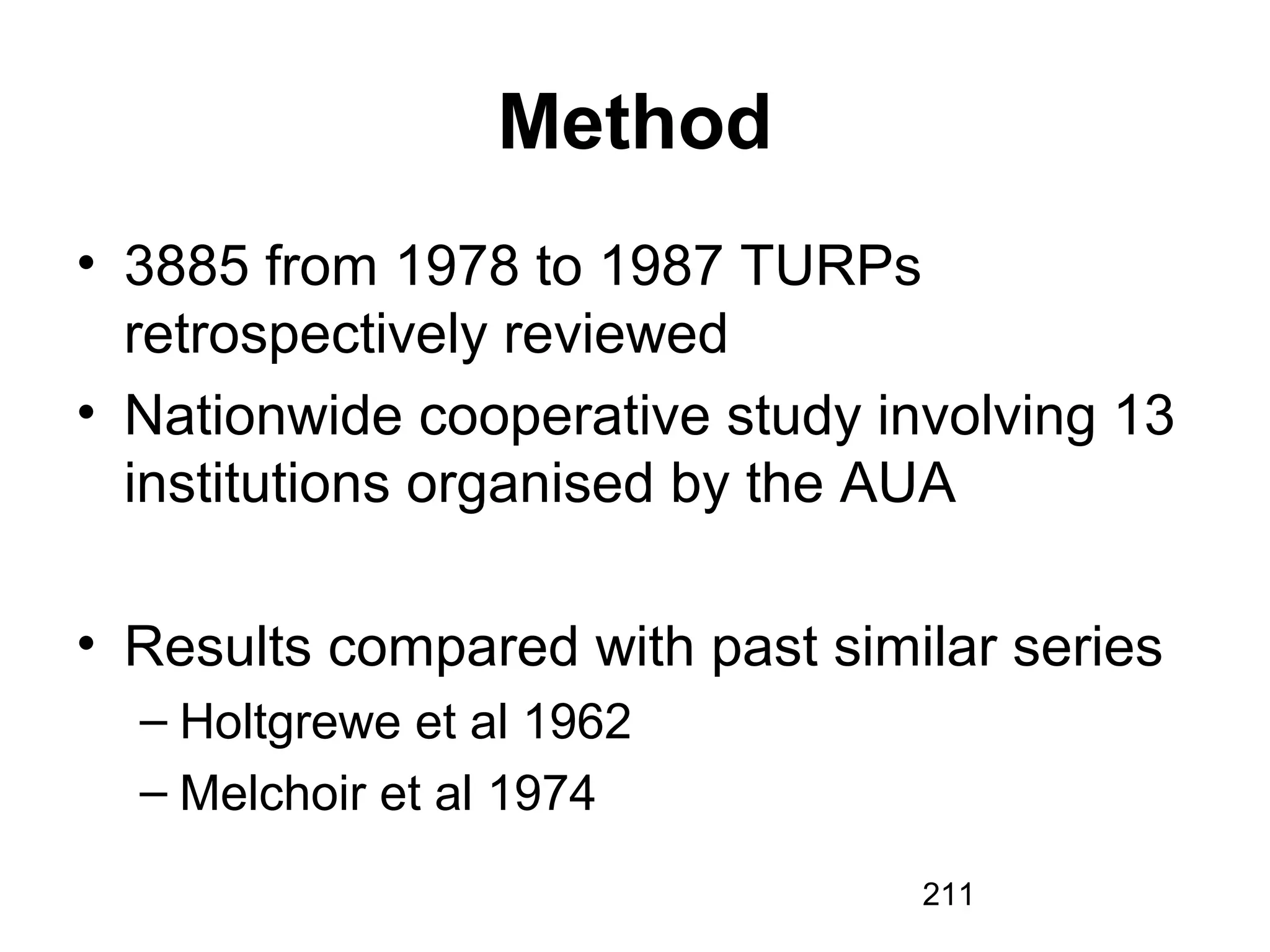 211
Method
• 3885 from 1978 to 1987 TURPs
retrospectively reviewed
• Nationwide cooperative study involving 13
institutions organised by the AUA
• Results compared with past similar series
– Holtgrewe et al 1962
– Melchoir et al 1974
 