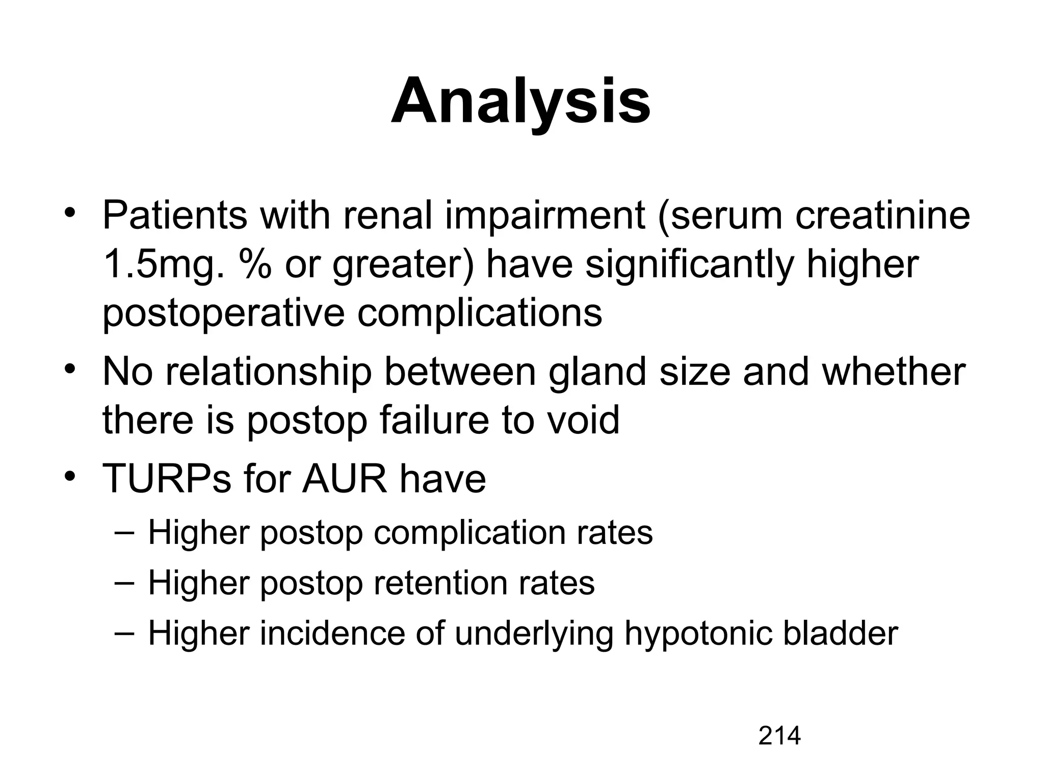 214
Analysis
• Patients with renal impairment (serum creatinine
1.5mg. % or greater) have significantly higher
postoperative complications
• No relationship between gland size and whether
there is postop failure to void
• TURPs for AUR have
– Higher postop complication rates
– Higher postop retention rates
– Higher incidence of underlying hypotonic bladder
 