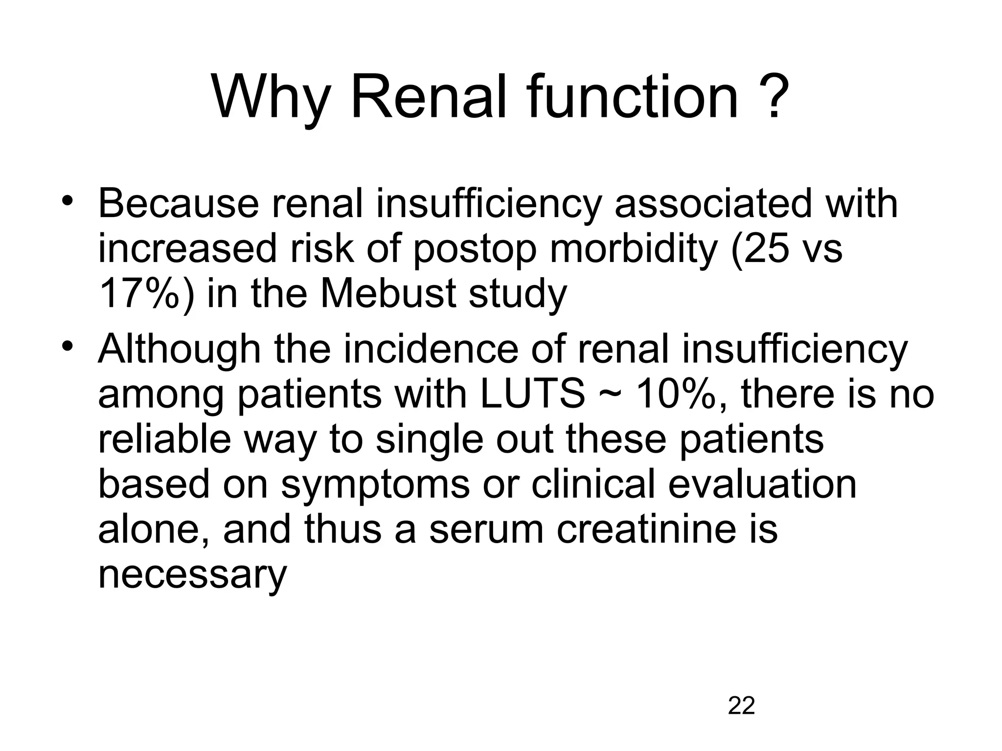 22
Why Renal function ?
• Because renal insufficiency associated with
increased risk of postop morbidity (25 vs
17%) in the Mebust study
• Although the incidence of renal insufficiency
among patients with LUTS ~ 10%, there is no
reliable way to single out these patients
based on symptoms or clinical evaluation
alone, and thus a serum creatinine is
necessary
 