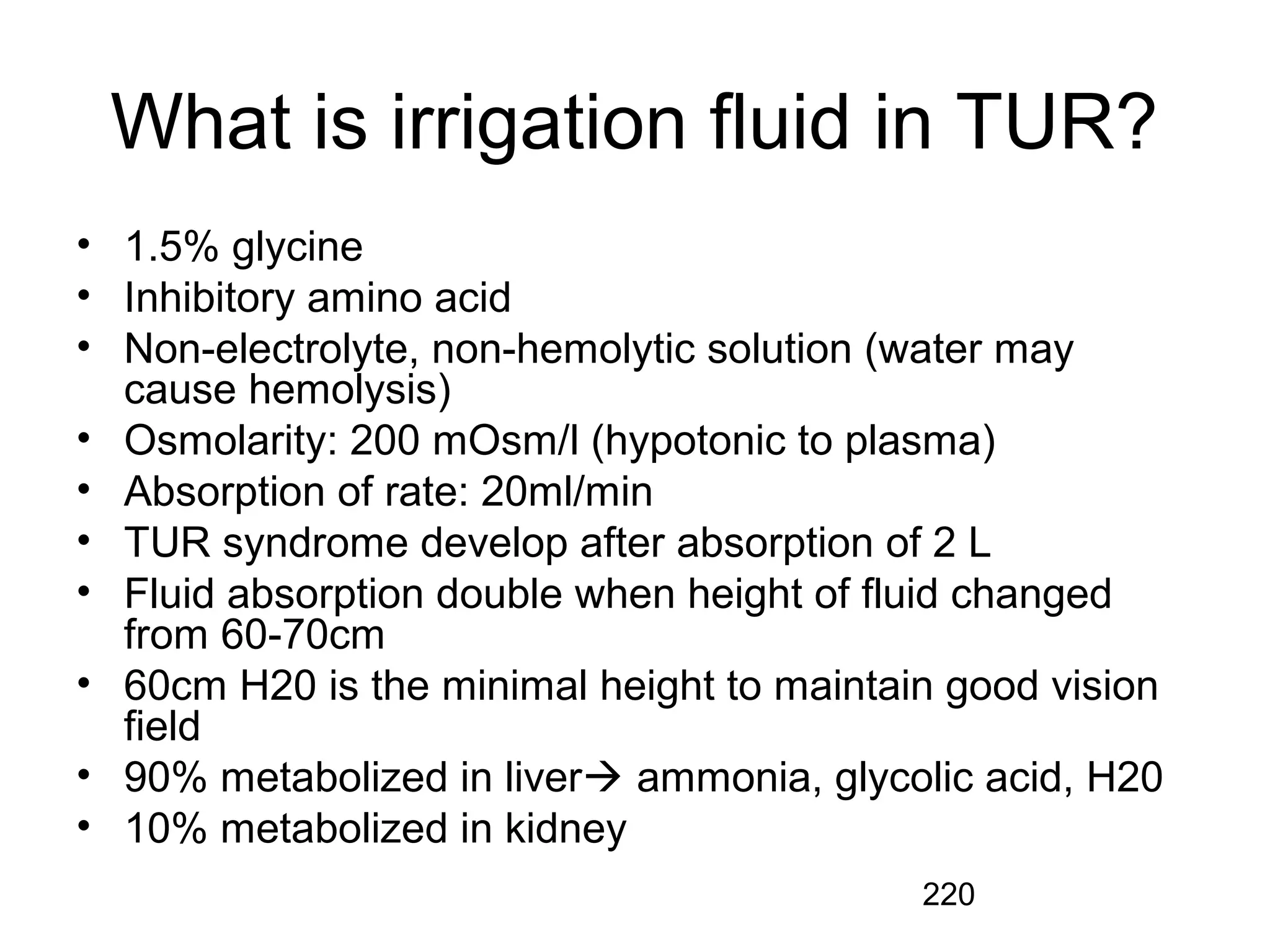 220
What is irrigation fluid in TUR?
• 1.5% glycine
• Inhibitory amino acid
• Non-electrolyte, non-hemolytic solution (water may
cause hemolysis)
• Osmolarity: 200 mOsm/l (hypotonic to plasma)
• Absorption of rate: 20ml/min
• TUR syndrome develop after absorption of 2 L
• Fluid absorption double when height of fluid changed
from 60-70cm
• 60cm H20 is the minimal height to maintain good vision
field
• 90% metabolized in liver ammonia, glycolic acid, H20
• 10% metabolized in kidney
 
