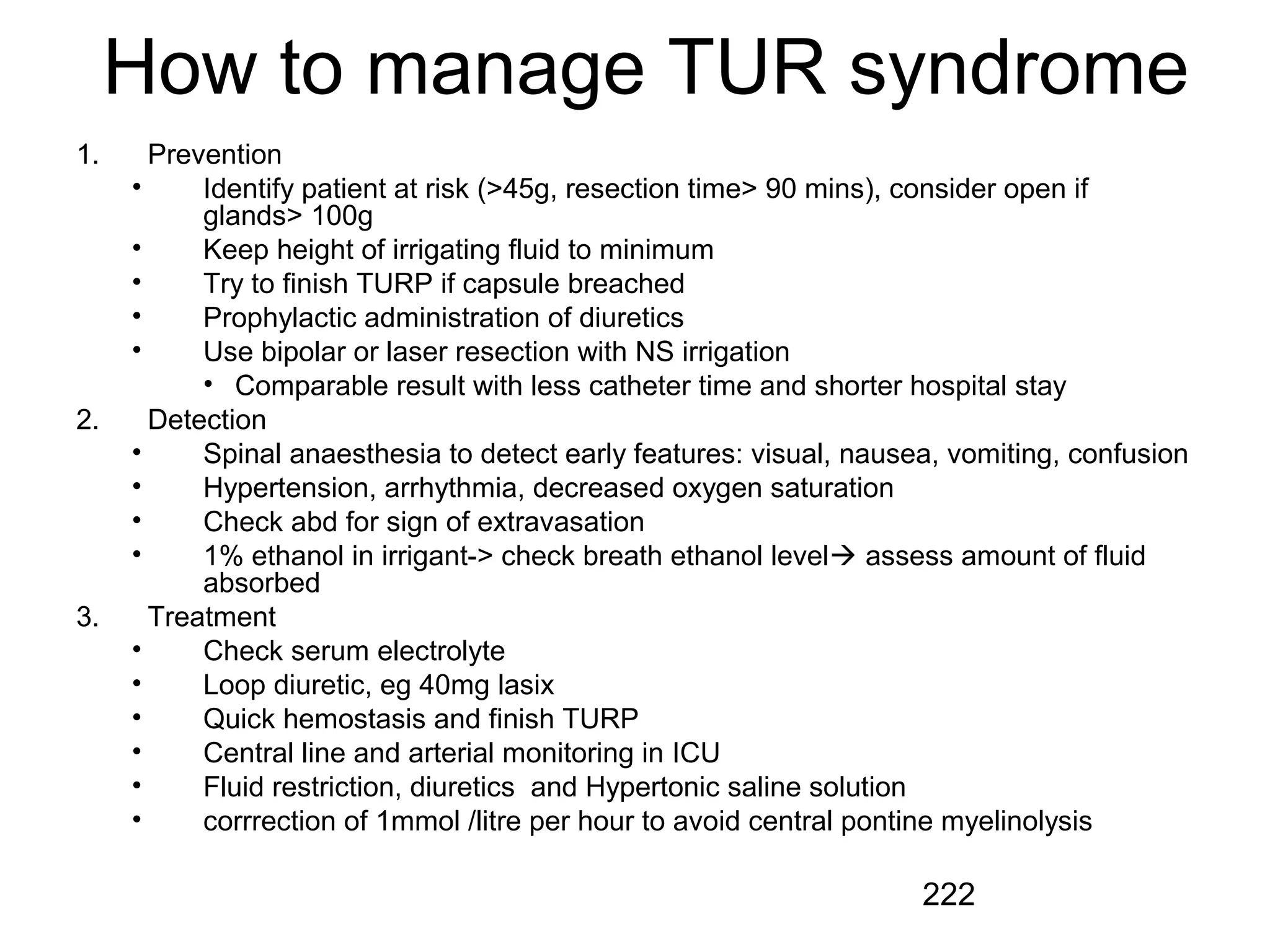 222
How to manage TUR syndrome
1. Prevention
• Identify patient at risk (>45g, resection time> 90 mins), consider open if
glands> 100g
• Keep height of irrigating fluid to minimum
• Try to finish TURP if capsule breached
• Prophylactic administration of diuretics
• Use bipolar or laser resection with NS irrigation
• Comparable result with less catheter time and shorter hospital stay
2. Detection
• Spinal anaesthesia to detect early features: visual, nausea, vomiting, confusion
• Hypertension, arrhythmia, decreased oxygen saturation
• Check abd for sign of extravasation
• 1% ethanol in irrigant-> check breath ethanol level assess amount of fluid
absorbed
3. Treatment
• Check serum electrolyte
• Loop diuretic, eg 40mg lasix
• Quick hemostasis and finish TURP
• Central line and arterial monitoring in ICU
• Fluid restriction, diuretics and Hypertonic saline solution
• corrrection of 1mmol /litre per hour to avoid central pontine myelinolysis
 