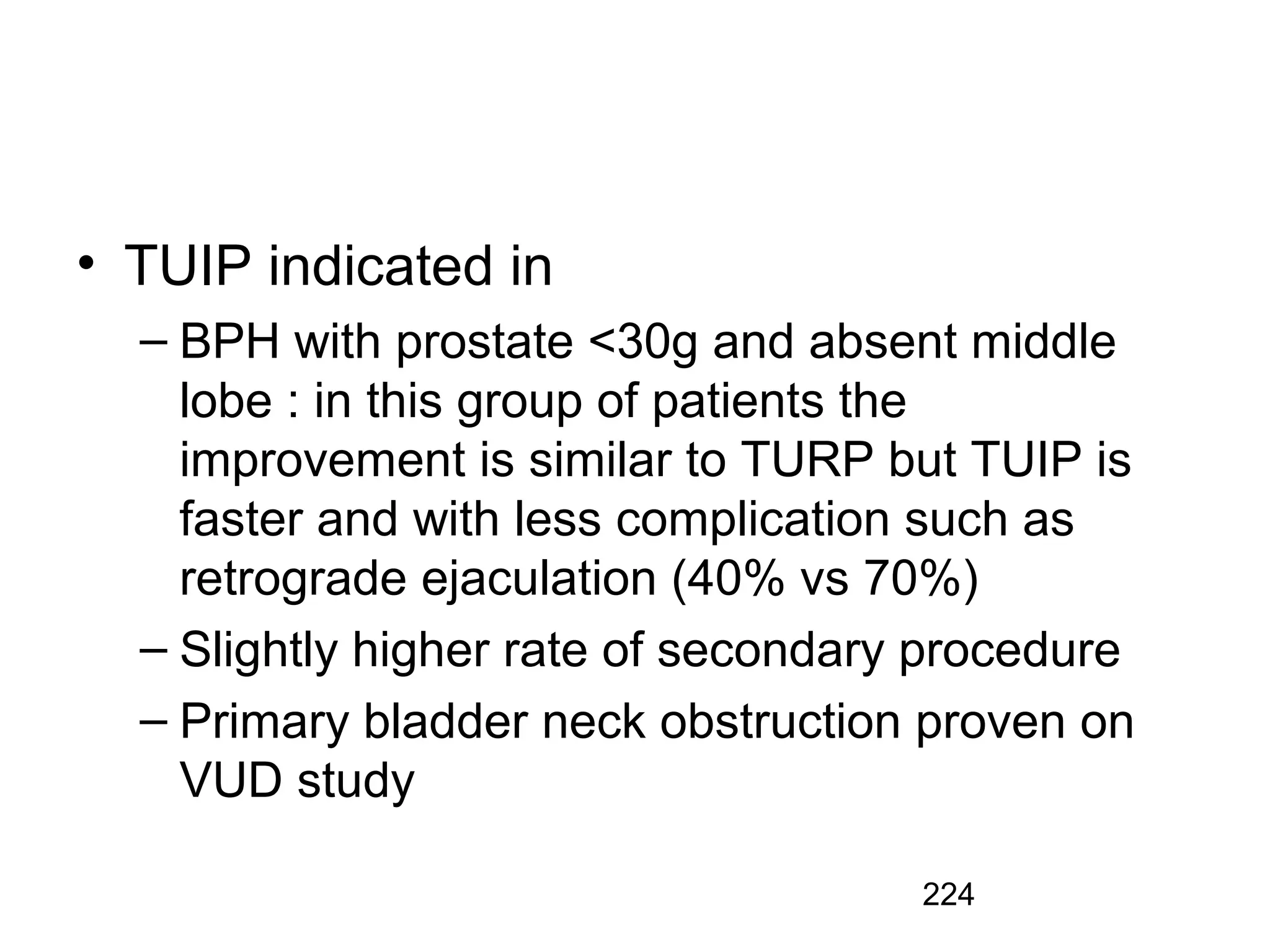 224
• TUIP indicated in
– BPH with prostate <30g and absent middle
lobe : in this group of patients the
improvement is similar to TURP but TUIP is
faster and with less complication such as
retrograde ejaculation (40% vs 70%)
– Slightly higher rate of secondary procedure
– Primary bladder neck obstruction proven on
VUD study
 