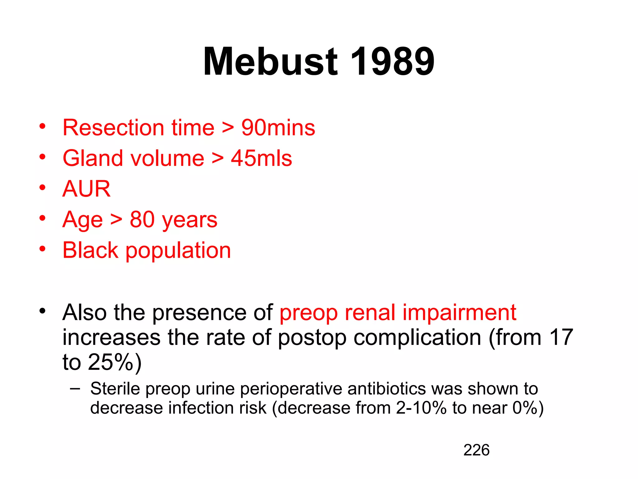226
Mebust 1989
• Resection time > 90mins
• Gland volume > 45mls
• AUR
• Age > 80 years
• Black population
• Also the presence of preop renal impairment
increases the rate of postop complication (from 17
to 25%)
– Sterile preop urine perioperative antibiotics was shown to
decrease infection risk (decrease from 2-10% to near 0%)
 