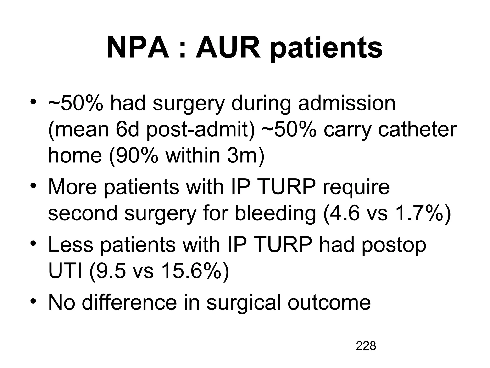 228
NPA : AUR patients
• ~50% had surgery during admission
(mean 6d post-admit) ~50% carry catheter
home (90% within 3m)
• More patients with IP TURP require
second surgery for bleeding (4.6 vs 1.7%)
• Less patients with IP TURP had postop
UTI (9.5 vs 15.6%)
• No difference in surgical outcome
 