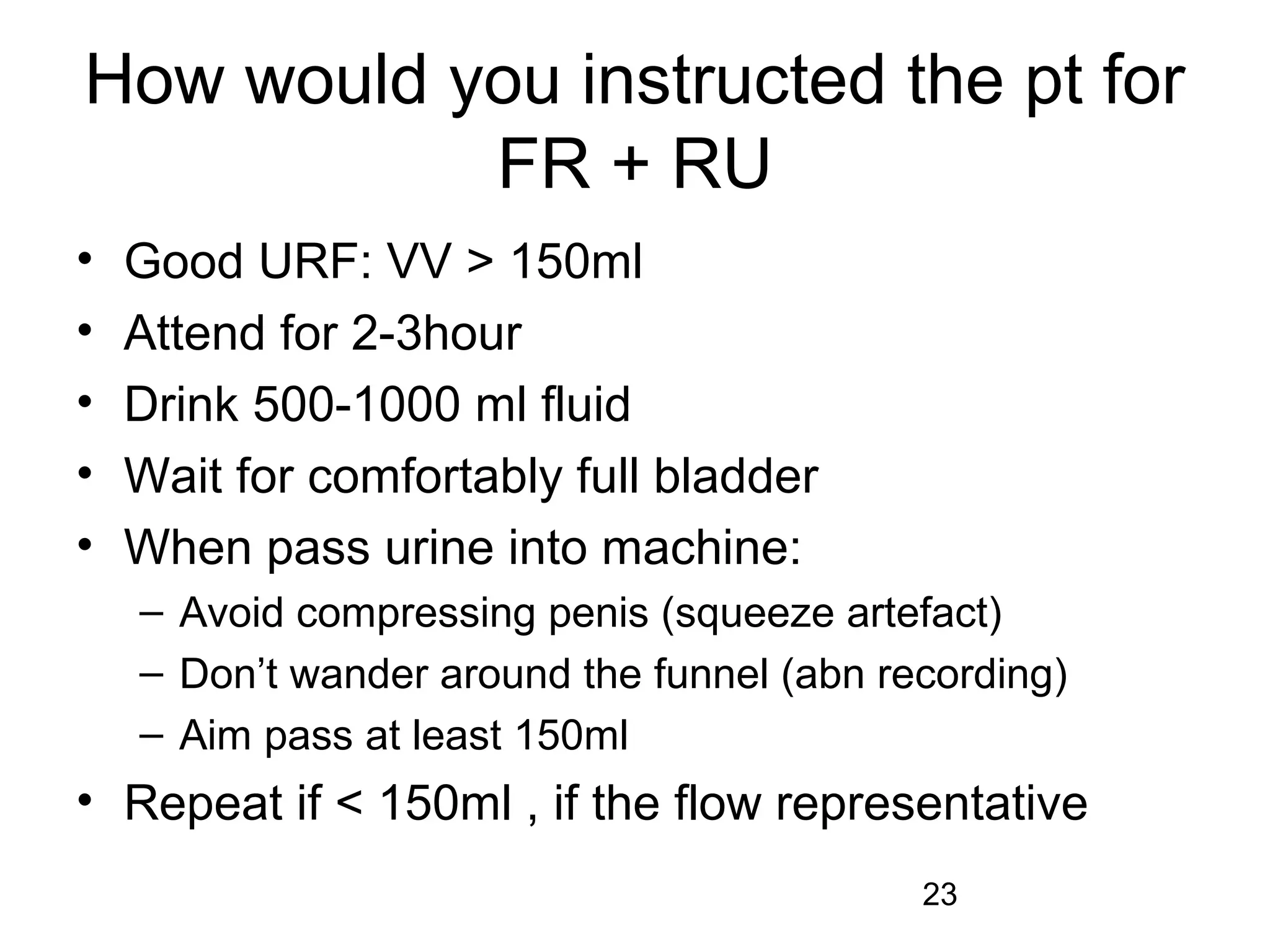 23
How would you instructed the pt for
FR + RU
• Good URF: VV > 150ml
• Attend for 2-3hour
• Drink 500-1000 ml fluid
• Wait for comfortably full bladder
• When pass urine into machine:
– Avoid compressing penis (squeeze artefact)
– Don’t wander around the funnel (abn recording)
– Aim pass at least 150ml
• Repeat if < 150ml , if the flow representative
 