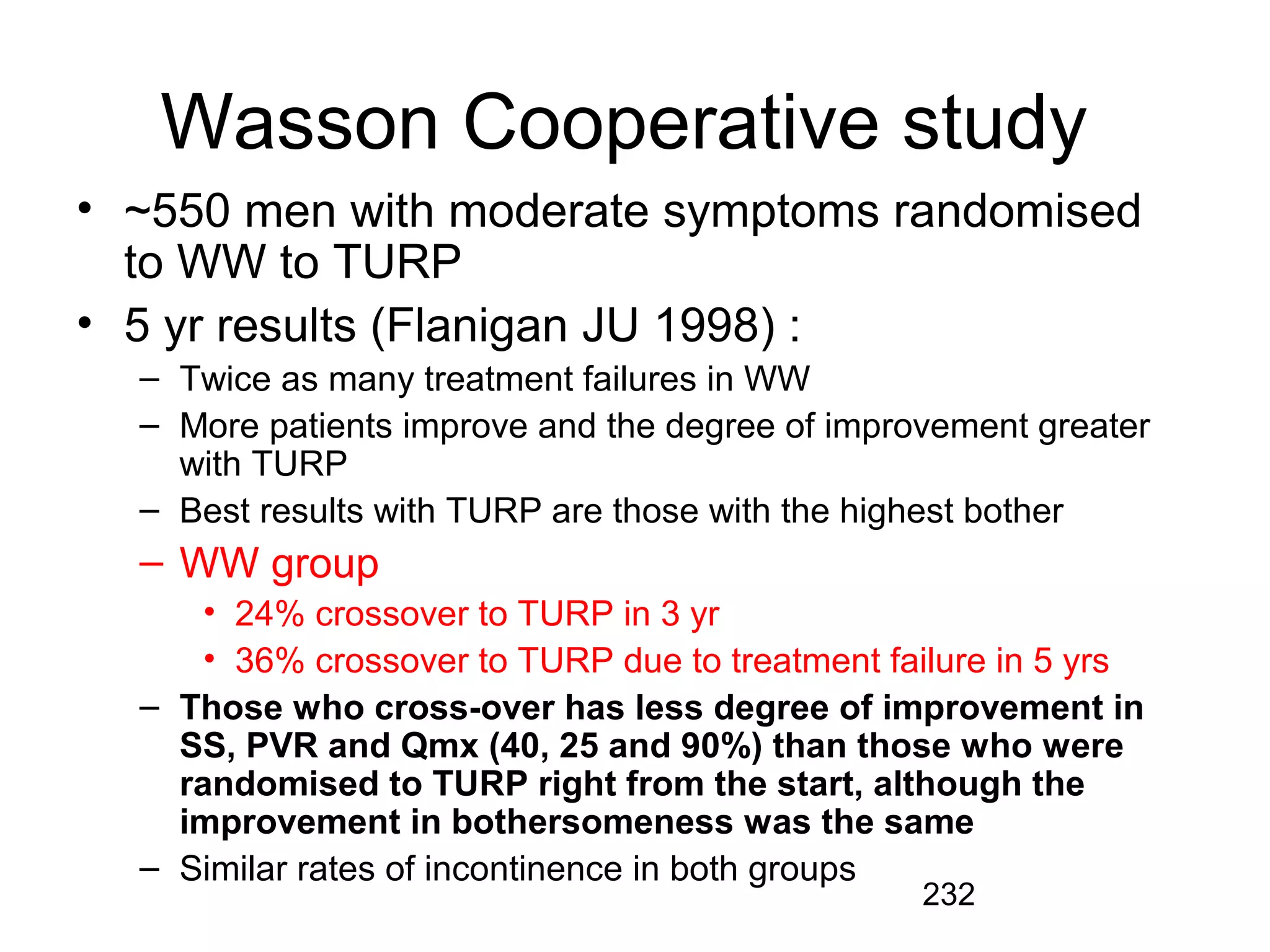 232
Wasson Cooperative study
• ~550 men with moderate symptoms randomised
to WW to TURP
• 5 yr results (Flanigan JU 1998) :
– Twice as many treatment failures in WW
– More patients improve and the degree of improvement greater
with TURP
– Best results with TURP are those with the highest bother
– WW group
• 24% crossover to TURP in 3 yr
• 36% crossover to TURP due to treatment failure in 5 yrs
– Those who cross-over has less degree of improvement in
SS, PVR and Qmx (40, 25 and 90%) than those who were
randomised to TURP right from the start, although the
improvement in bothersomeness was the same
– Similar rates of incontinence in both groups
 