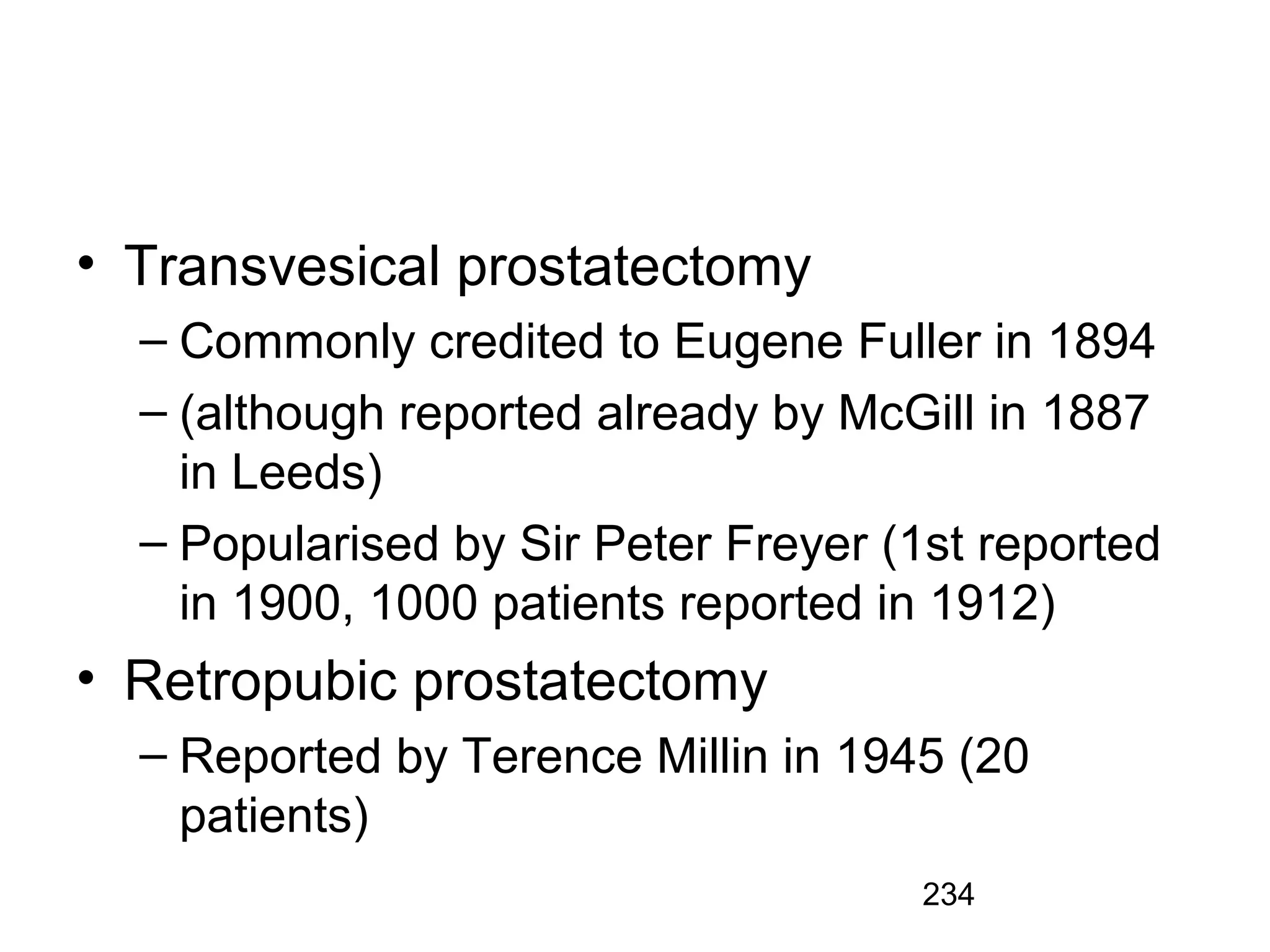234
• Transvesical prostatectomy
– Commonly credited to Eugene Fuller in 1894
– (although reported already by McGill in 1887
in Leeds)
– Popularised by Sir Peter Freyer (1st reported
in 1900, 1000 patients reported in 1912)
• Retropubic prostatectomy
– Reported by Terence Millin in 1945 (20
patients)
 