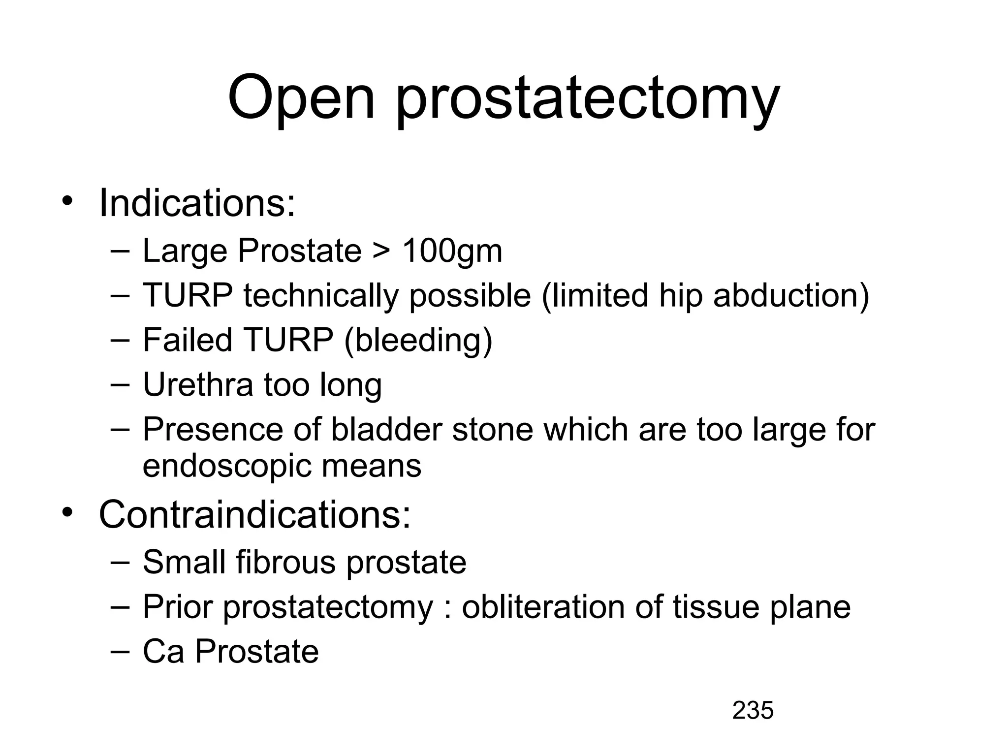 235
Open prostatectomy
• Indications:
– Large Prostate > 100gm
– TURP technically possible (limited hip abduction)
– Failed TURP (bleeding)
– Urethra too long
– Presence of bladder stone which are too large for
endoscopic means
• Contraindications:
– Small fibrous prostate
– Prior prostatectomy : obliteration of tissue plane
– Ca Prostate
 
