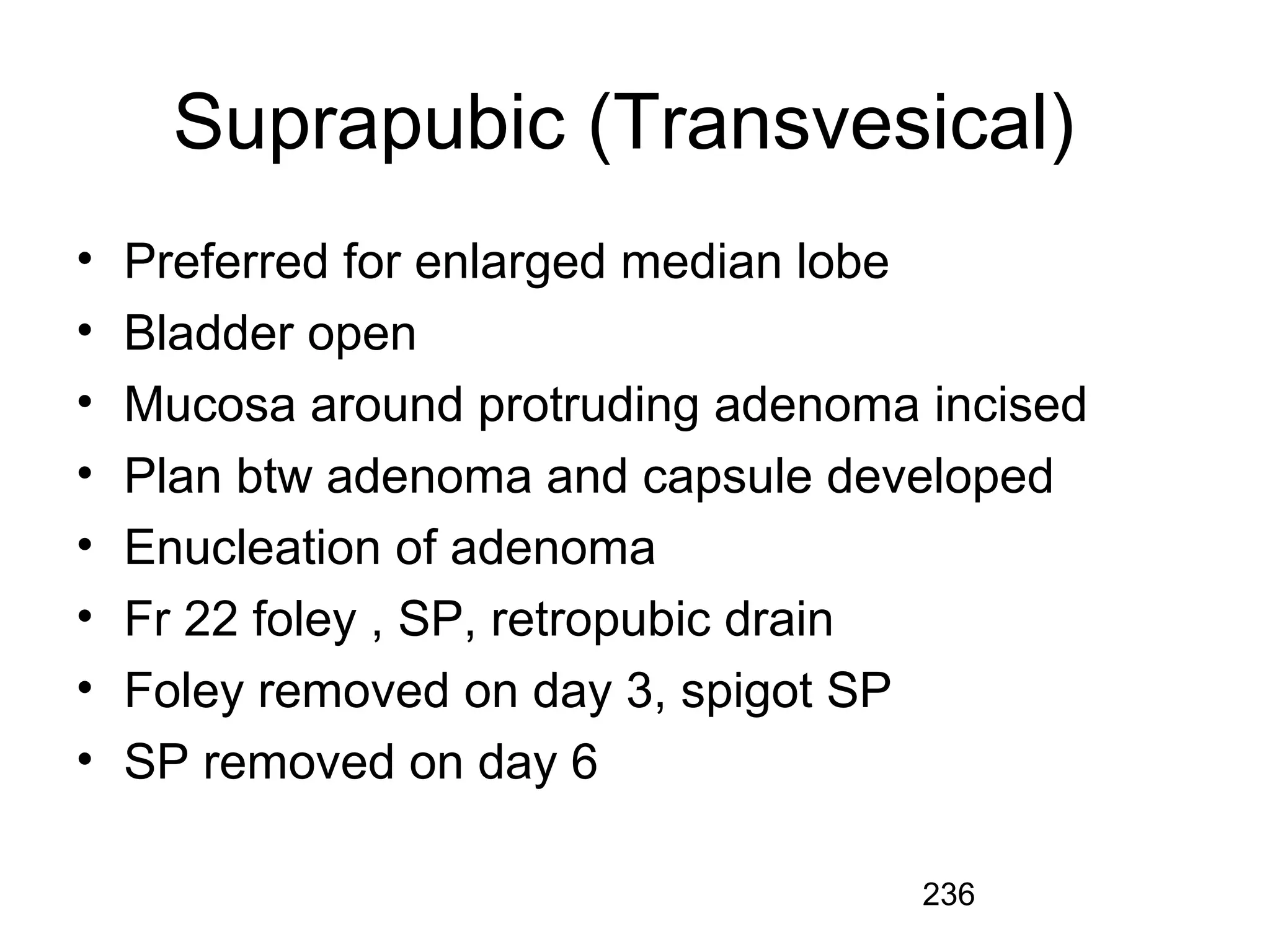 236
Suprapubic (Transvesical)
• Preferred for enlarged median lobe
• Bladder open
• Mucosa around protruding adenoma incised
• Plan btw adenoma and capsule developed
• Enucleation of adenoma
• Fr 22 foley , SP, retropubic drain
• Foley removed on day 3, spigot SP
• SP removed on day 6
 