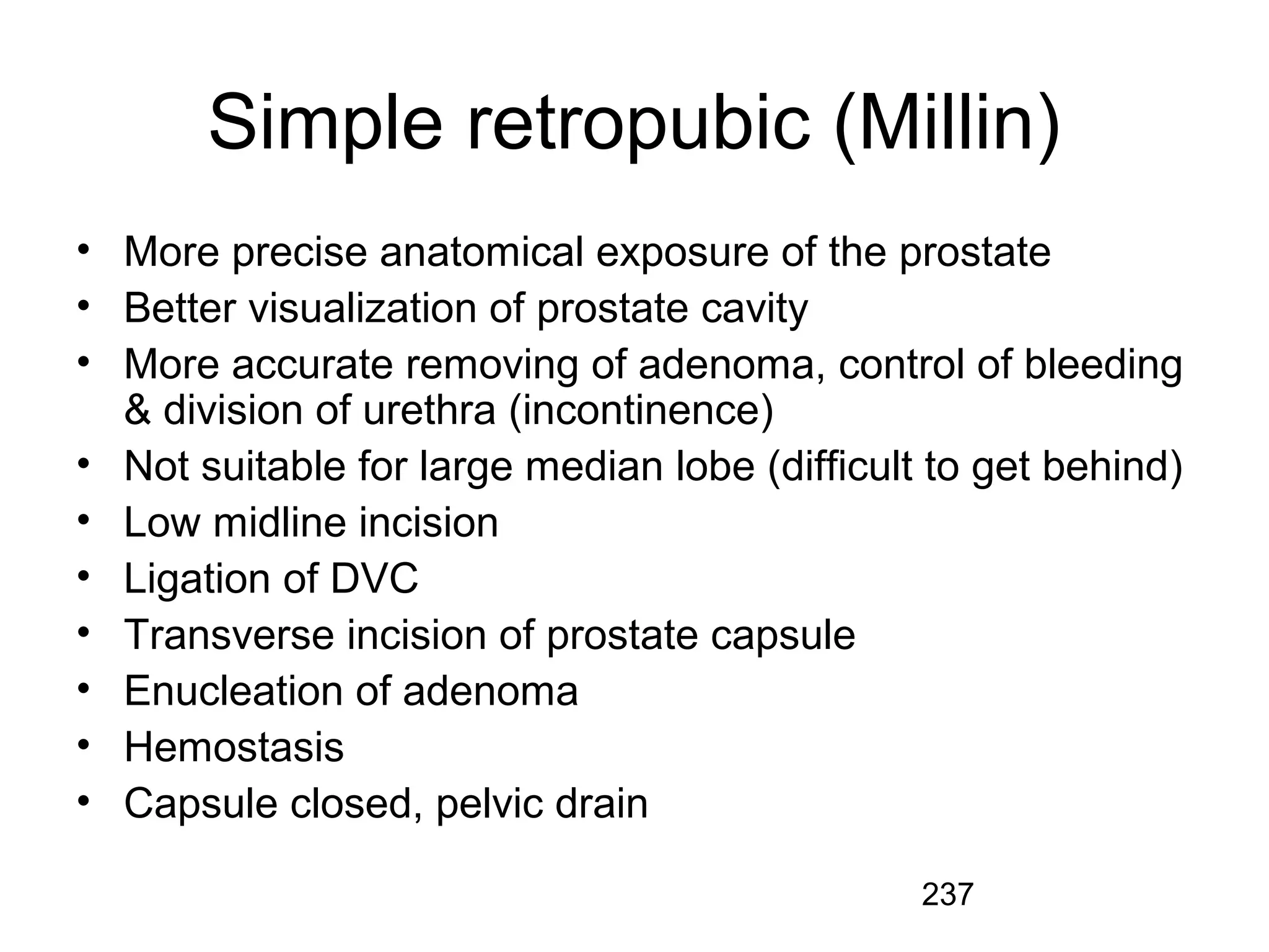 237
Simple retropubic (Millin)
• More precise anatomical exposure of the prostate
• Better visualization of prostate cavity
• More accurate removing of adenoma, control of bleeding
& division of urethra (incontinence)
• Not suitable for large median lobe (difficult to get behind)
• Low midline incision
• Ligation of DVC
• Transverse incision of prostate capsule
• Enucleation of adenoma
• Hemostasis
• Capsule closed, pelvic drain
 