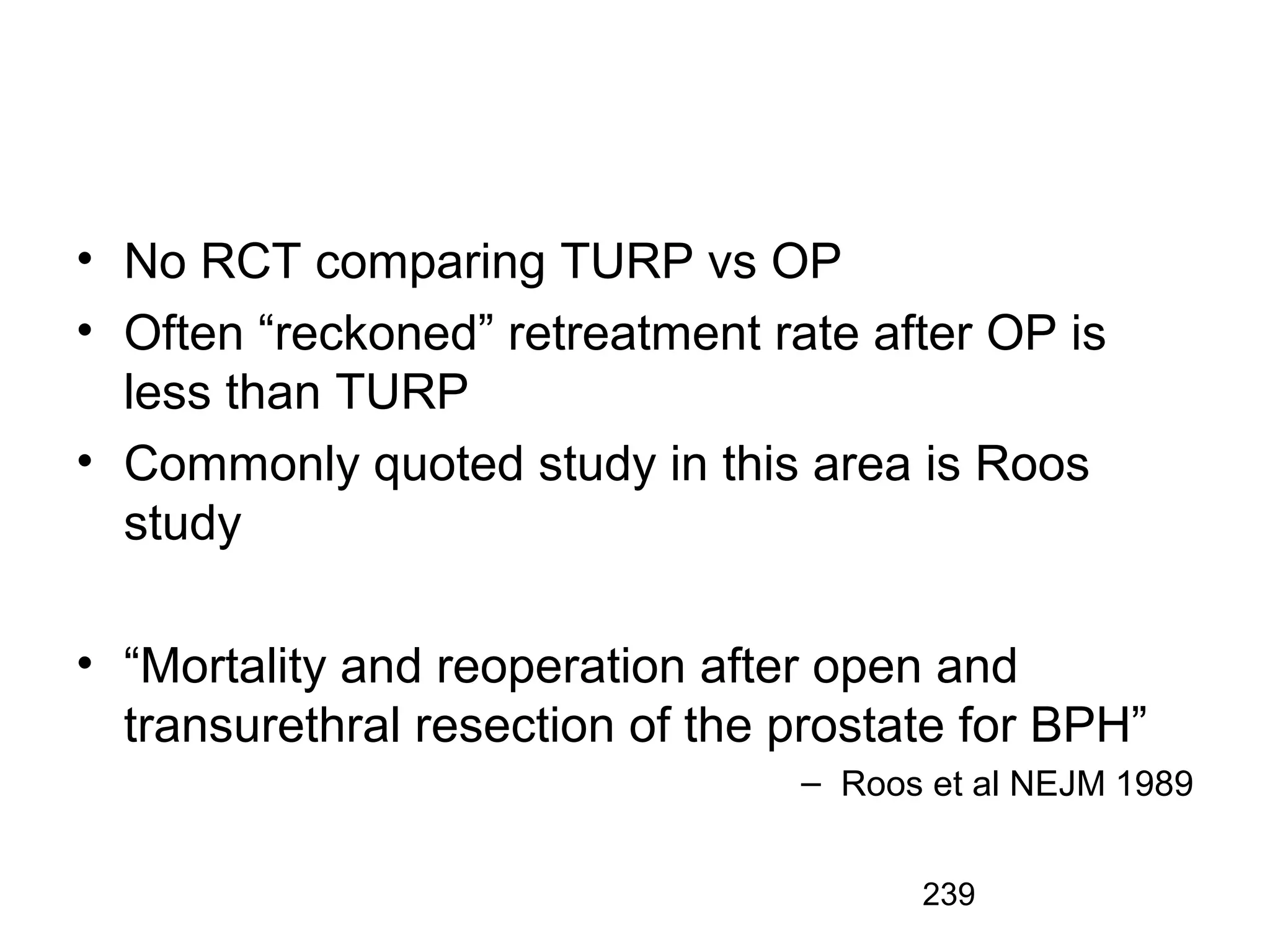 239
• No RCT comparing TURP vs OP
• Often “reckoned” retreatment rate after OP is
less than TURP
• Commonly quoted study in this area is Roos
study
• “Mortality and reoperation after open and
transurethral resection of the prostate for BPH”
– Roos et al NEJM 1989
 