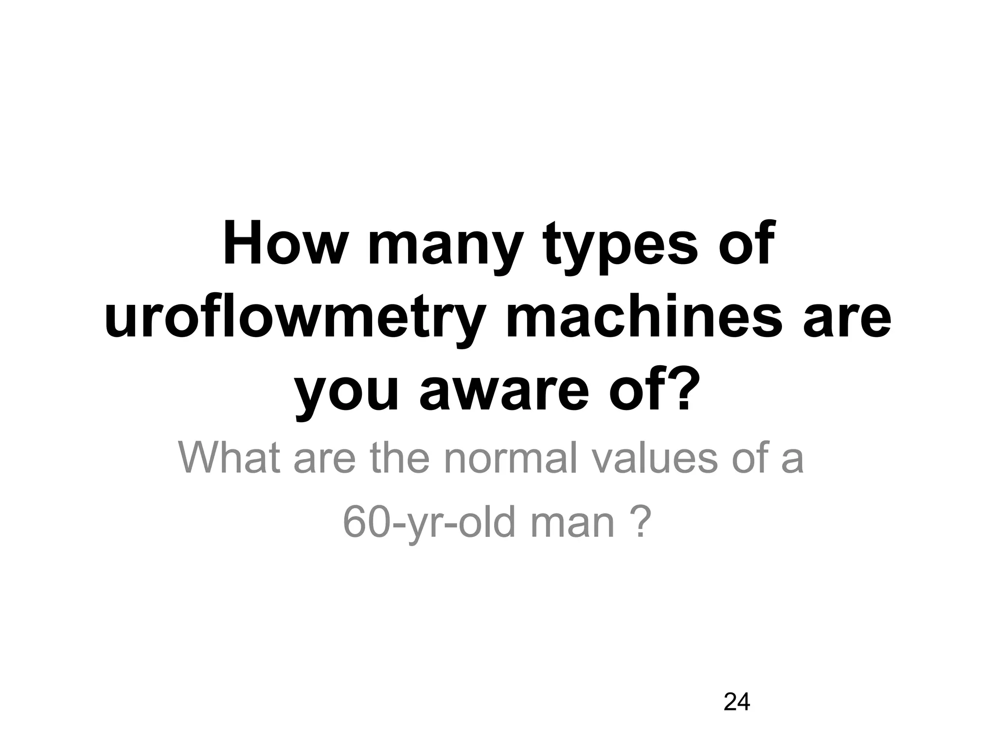 24
How many types of
uroflowmetry machines are
you aware of?
What are the normal values of a
60-yr-old man ?
 