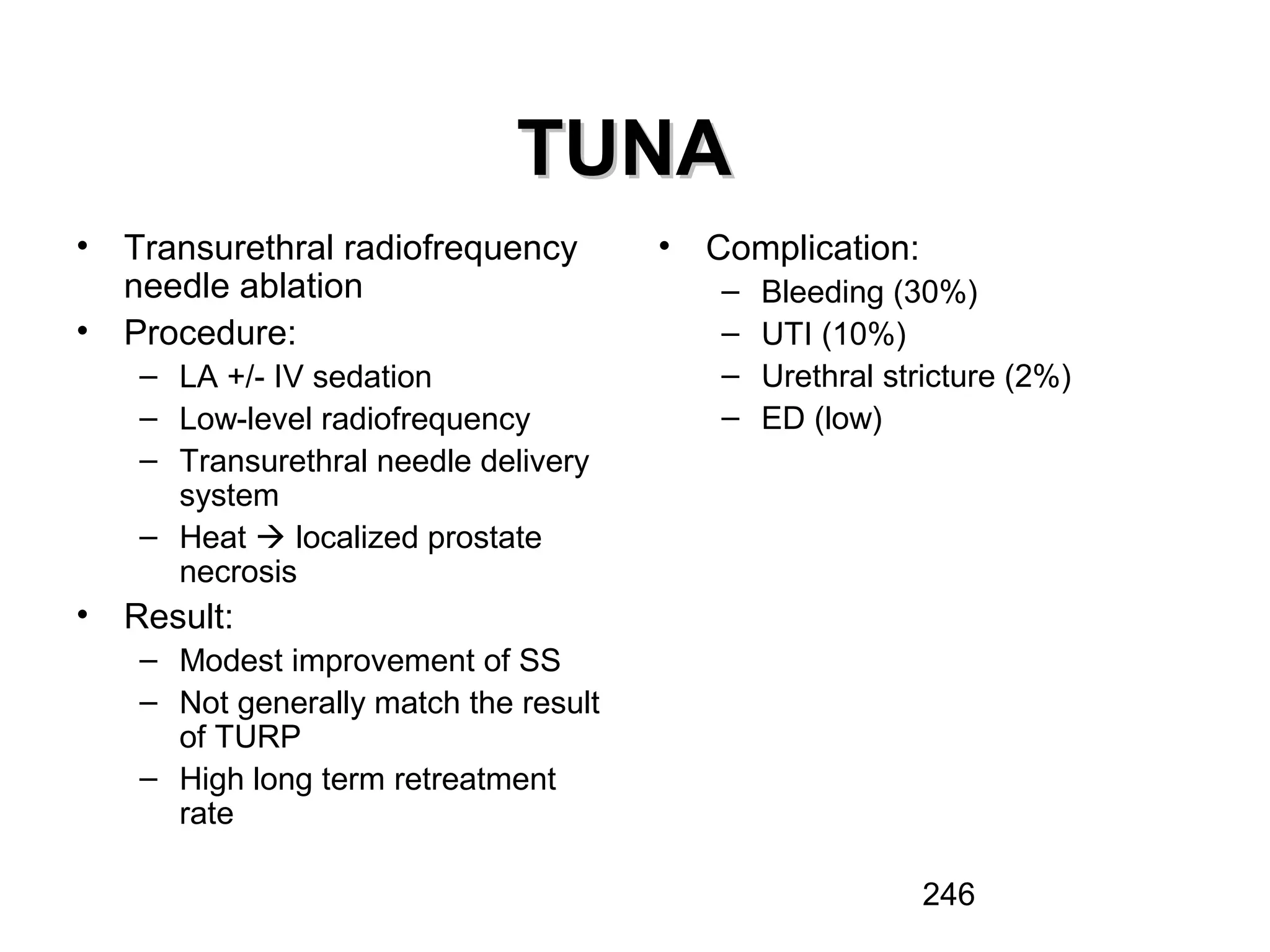 246
TUNATUNA
• Transurethral radiofrequency
needle ablation
• Procedure:
– LA +/- IV sedation
– Low-level radiofrequency
– Transurethral needle delivery
system
– Heat  localized prostate
necrosis
• Result:
– Modest improvement of SS
– Not generally match the result
of TURP
– High long term retreatment
rate
• Complication:
– Bleeding (30%)
– UTI (10%)
– Urethral stricture (2%)
– ED (low)
 