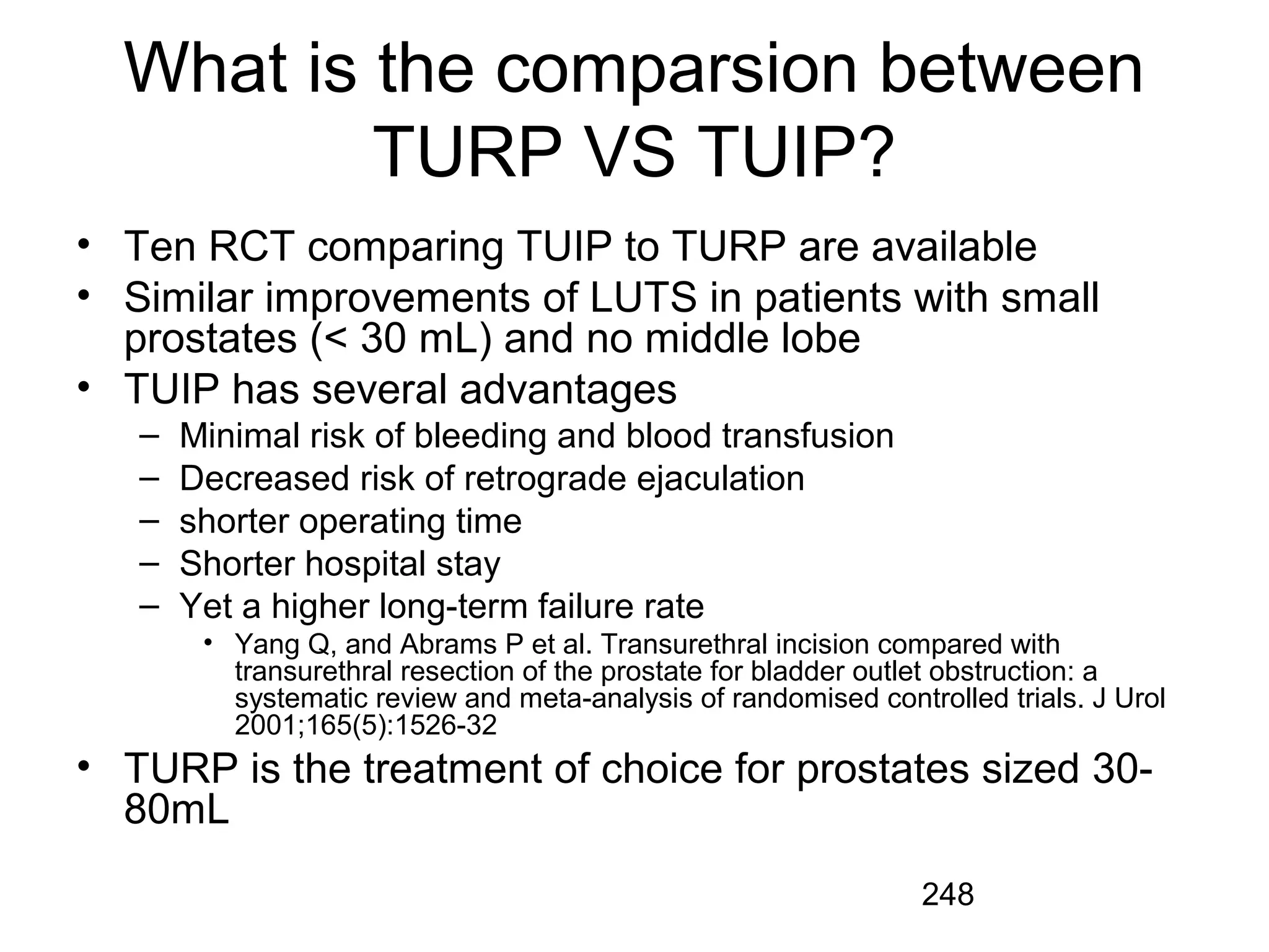 248
What is the comparsion between
TURP VS TUIP?
• Ten RCT comparing TUIP to TURP are available
• Similar improvements of LUTS in patients with small
prostates (< 30 mL) and no middle lobe
• TUIP has several advantages
– Minimal risk of bleeding and blood transfusion
– Decreased risk of retrograde ejaculation
– shorter operating time
– Shorter hospital stay
– Yet a higher long-term failure rate
• Yang Q, and Abrams P et al. Transurethral incision compared with
transurethral resection of the prostate for bladder outlet obstruction: a
systematic review and meta-analysis of randomised controlled trials. J Urol
2001;165(5):1526-32
• TURP is the treatment of choice for prostates sized 30-
80mL
 