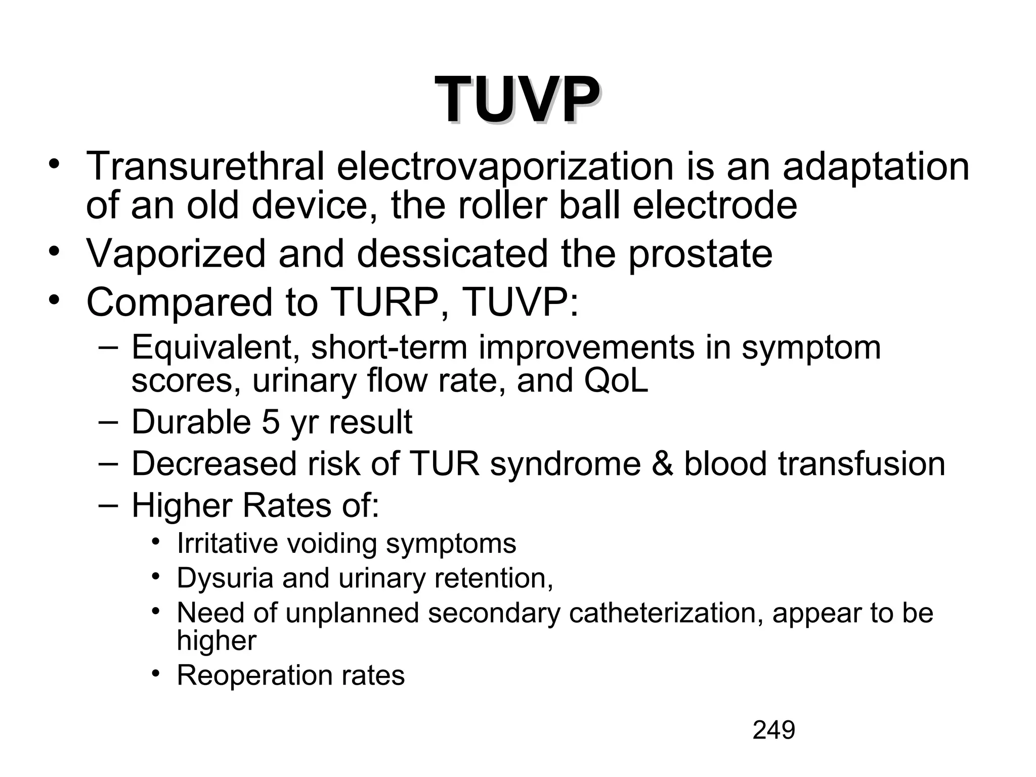 249
TUVPTUVP
• Transurethral electrovaporization is an adaptation
of an old device, the roller ball electrode
• Vaporized and dessicated the prostate
• Compared to TURP, TUVP:
– Equivalent, short-term improvements in symptom
scores, urinary flow rate, and QoL
– Durable 5 yr result
– Decreased risk of TUR syndrome & blood transfusion
– Higher Rates of:
• Irritative voiding symptoms
• Dysuria and urinary retention,
• Need of unplanned secondary catheterization, appear to be
higher
• Reoperation rates
 
