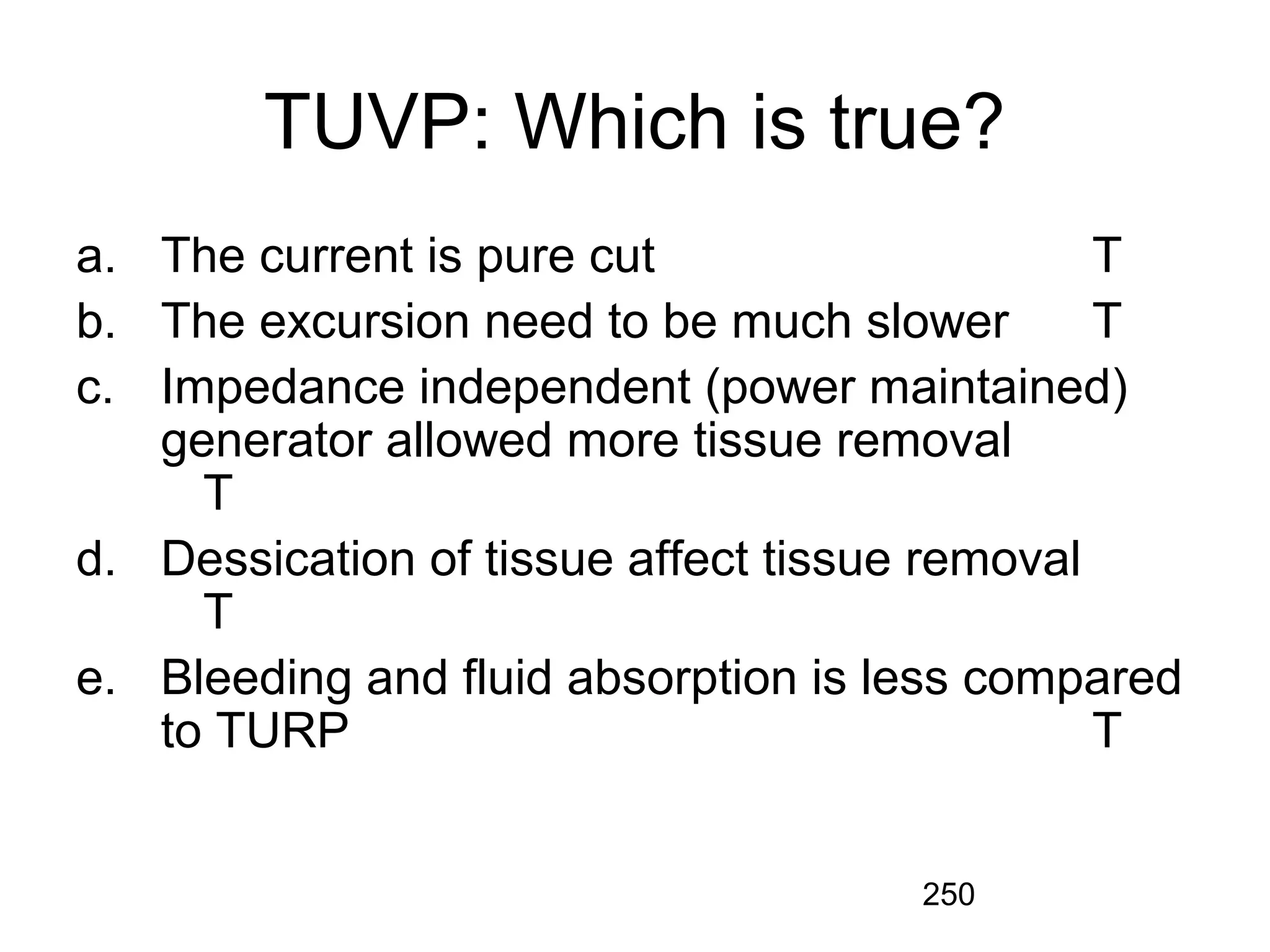 250
TUVP: Which is true?
a. The current is pure cut T
b. The excursion need to be much slower T
c. Impedance independent (power maintained)
generator allowed more tissue removal
T
d. Dessication of tissue affect tissue removal
T
e. Bleeding and fluid absorption is less compared
to TURP T
 