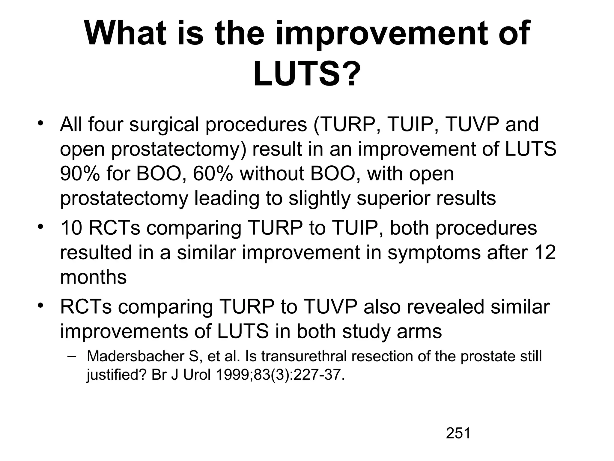 251
What is the improvement of
LUTS?
• All four surgical procedures (TURP, TUIP, TUVP and
open prostatectomy) result in an improvement of LUTS
90% for BOO, 60% without BOO, with open
prostatectomy leading to slightly superior results
• 10 RCTs comparing TURP to TUIP, both procedures
resulted in a similar improvement in symptoms after 12
months
• RCTs comparing TURP to TUVP also revealed similar
improvements of LUTS in both study arms
– Madersbacher S, et al. Is transurethral resection of the prostate still
justified? Br J Urol 1999;83(3):227-37.
 
