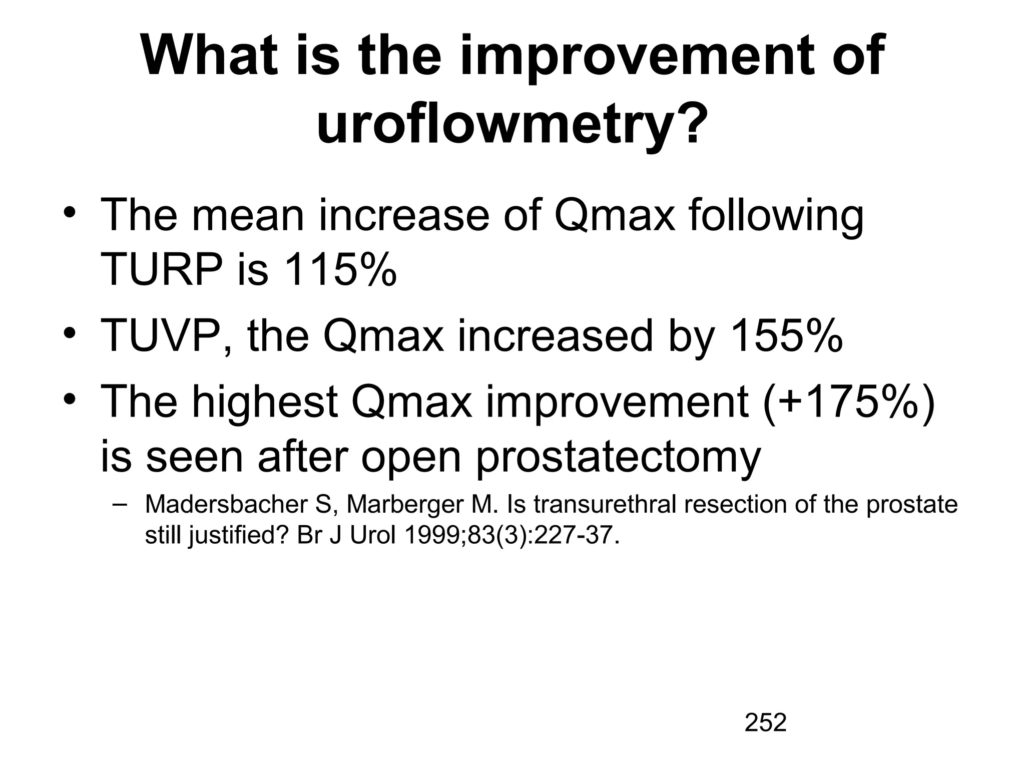 252
What is the improvement of
uroflowmetry?
• The mean increase of Qmax following
TURP is 115%
• TUVP, the Qmax increased by 155%
• The highest Qmax improvement (+175%)
is seen after open prostatectomy
– Madersbacher S, Marberger M. Is transurethral resection of the prostate
still justified? Br J Urol 1999;83(3):227-37.
 