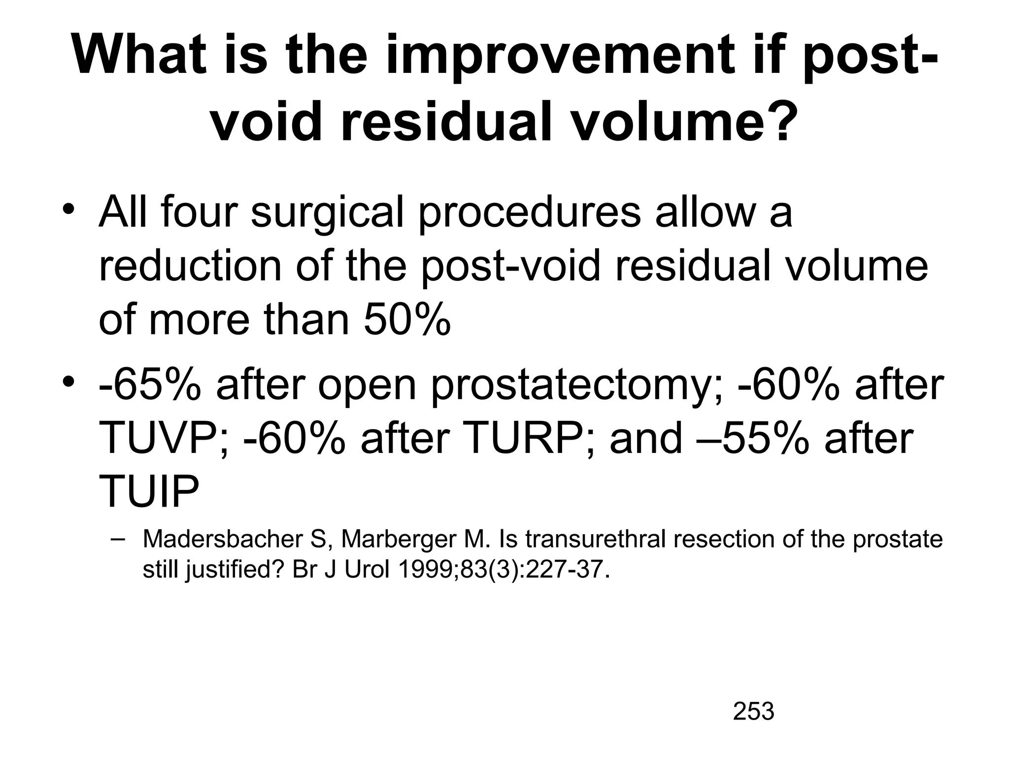 253
What is the improvement if post-
void residual volume?
• All four surgical procedures allow a
reduction of the post-void residual volume
of more than 50%
• -65% after open prostatectomy; -60% after
TUVP; -60% after TURP; and –55% after
TUIP
– Madersbacher S, Marberger M. Is transurethral resection of the prostate
still justified? Br J Urol 1999;83(3):227-37.
 