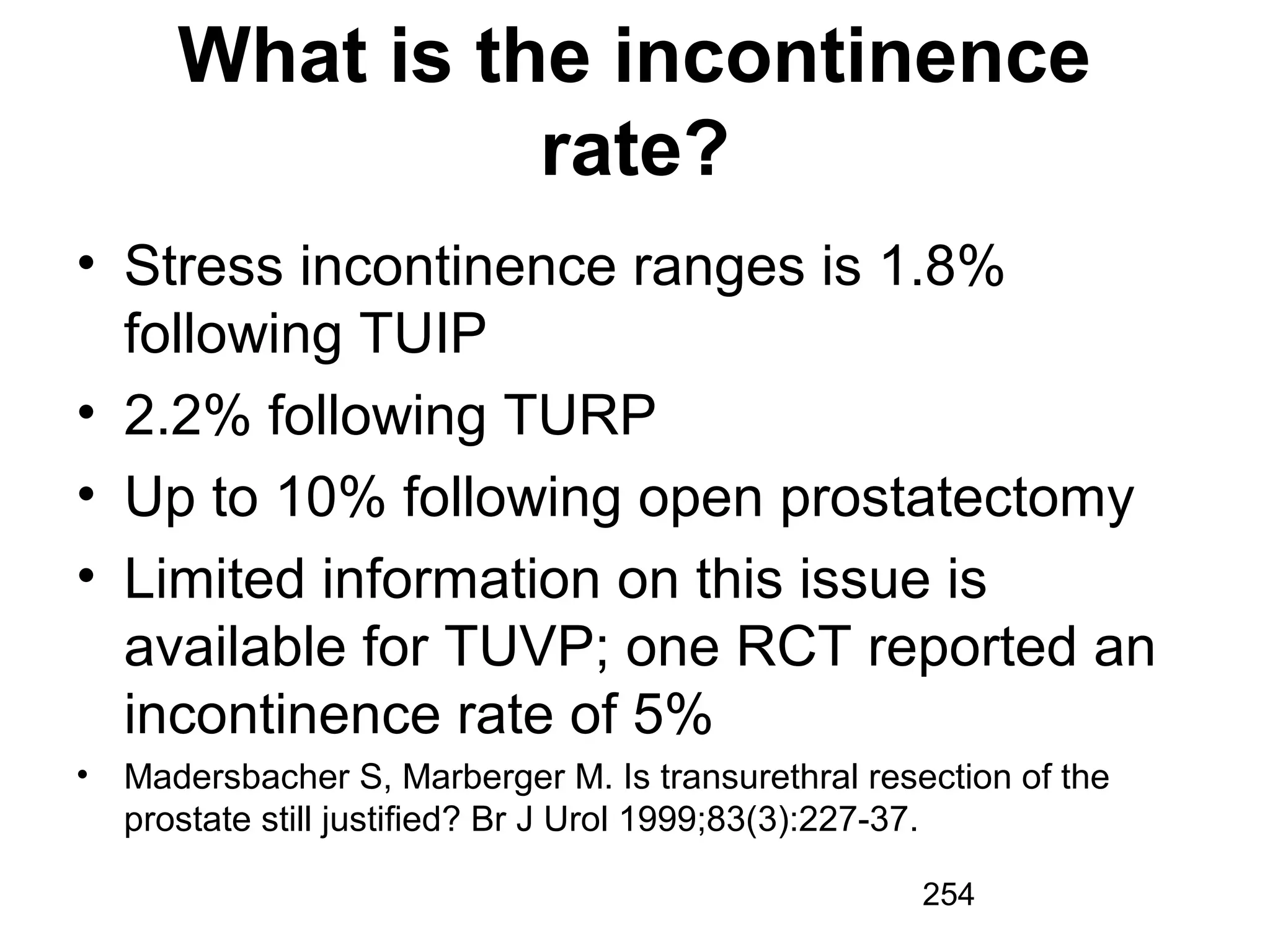 254
What is the incontinence
rate?
• Stress incontinence ranges is 1.8%
following TUIP
• 2.2% following TURP
• Up to 10% following open prostatectomy
• Limited information on this issue is
available for TUVP; one RCT reported an
incontinence rate of 5%
• Madersbacher S, Marberger M. Is transurethral resection of the
prostate still justified? Br J Urol 1999;83(3):227-37.
 