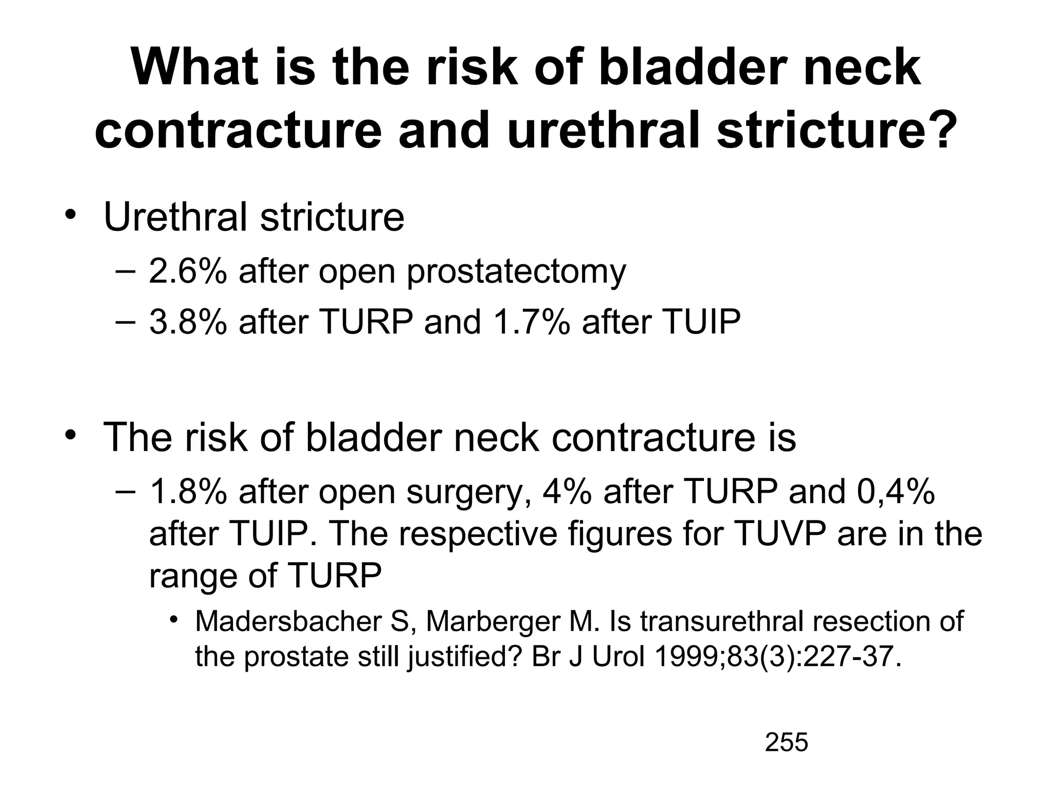 255
What is the risk of bladder neck
contracture and urethral stricture?
• Urethral stricture
– 2.6% after open prostatectomy
– 3.8% after TURP and 1.7% after TUIP
• The risk of bladder neck contracture is
– 1.8% after open surgery, 4% after TURP and 0,4%
after TUIP. The respective figures for TUVP are in the
range of TURP
• Madersbacher S, Marberger M. Is transurethral resection of
the prostate still justified? Br J Urol 1999;83(3):227-37.
 