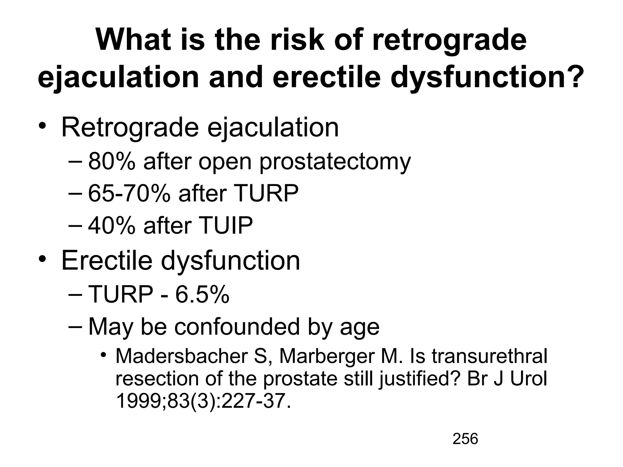 256
What is the risk of retrograde
ejaculation and erectile dysfunction?
• Retrograde ejaculation
– 80% after open prostatectomy
– 65-70% after TURP
– 40% after TUIP
• Erectile dysfunction
– TURP - 6.5%
– May be confounded by age
• Madersbacher S, Marberger M. Is transurethral
resection of the prostate still justified? Br J Urol
1999;83(3):227-37.
 