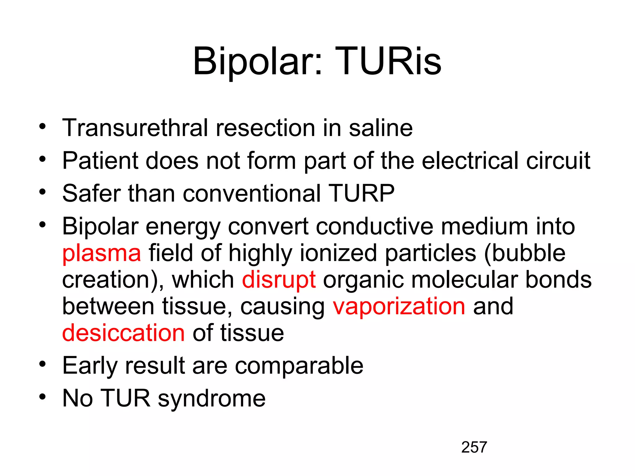 257
Bipolar: TURis
• Transurethral resection in saline
• Patient does not form part of the electrical circuit
• Safer than conventional TURP
• Bipolar energy convert conductive medium into
plasma field of highly ionized particles (bubble
creation), which disrupt organic molecular bonds
between tissue, causing vaporization and
desiccation of tissue
• Early result are comparable
• No TUR syndrome
 