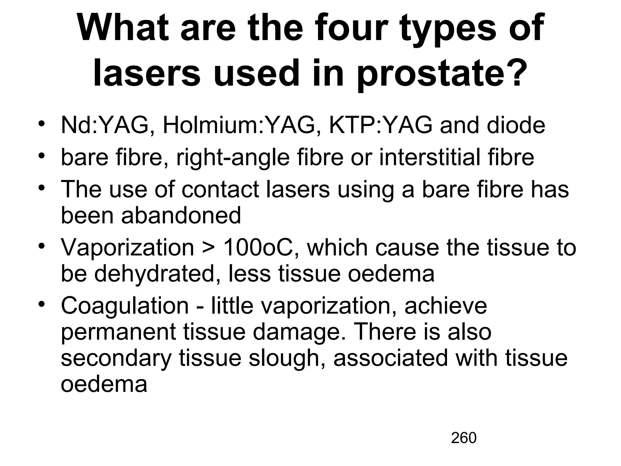 260
What are the four types of
lasers used in prostate?
• Nd:YAG, Holmium:YAG, KTP:YAG and diode
• bare fibre, right-angle fibre or interstitial fibre
• The use of contact lasers using a bare fibre has
been abandoned
• Vaporization > 100oC, which cause the tissue to
be dehydrated, less tissue oedema
• Coagulation - little vaporization, achieve
permanent tissue damage. There is also
secondary tissue slough, associated with tissue
oedema
 
