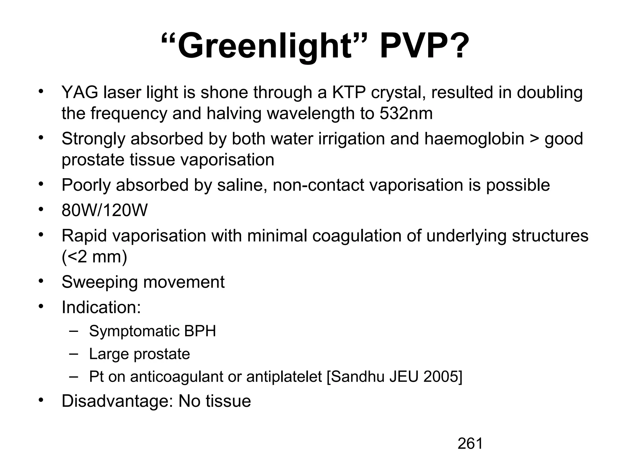 261
“Greenlight” PVP?
• YAG laser light is shone through a KTP crystal, resulted in doubling
the frequency and halving wavelength to 532nm
• Strongly absorbed by both water irrigation and haemoglobin > good
prostate tissue vaporisation
• Poorly absorbed by saline, non-contact vaporisation is possible
• 80W/120W
• Rapid vaporisation with minimal coagulation of underlying structures
(<2 mm)
• Sweeping movement
• Indication:
– Symptomatic BPH
– Large prostate
– Pt on anticoagulant or antiplatelet [Sandhu JEU 2005]
• Disadvantage: No tissue
 