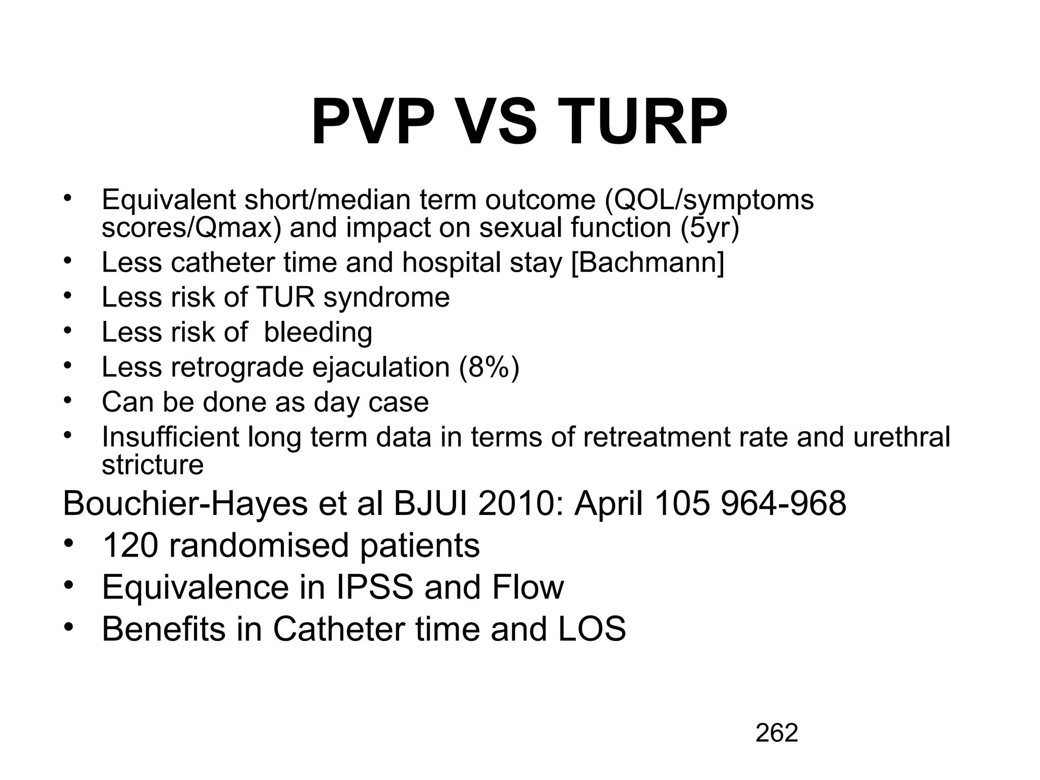 262
PVP VS TURP
• Equivalent short/median term outcome (QOL/symptoms
scores/Qmax) and impact on sexual function (5yr)
• Less catheter time and hospital stay [Bachmann]
• Less risk of TUR syndrome
• Less risk of bleeding
• Less retrograde ejaculation (8%)
• Can be done as day case
• Insufficient long term data in terms of retreatment rate and urethral
stricture
Bouchier-Hayes et al BJUI 2010: April 105 964-968
• 120 randomised patients
• Equivalence in IPSS and Flow
• Benefits in Catheter time and LOS
 