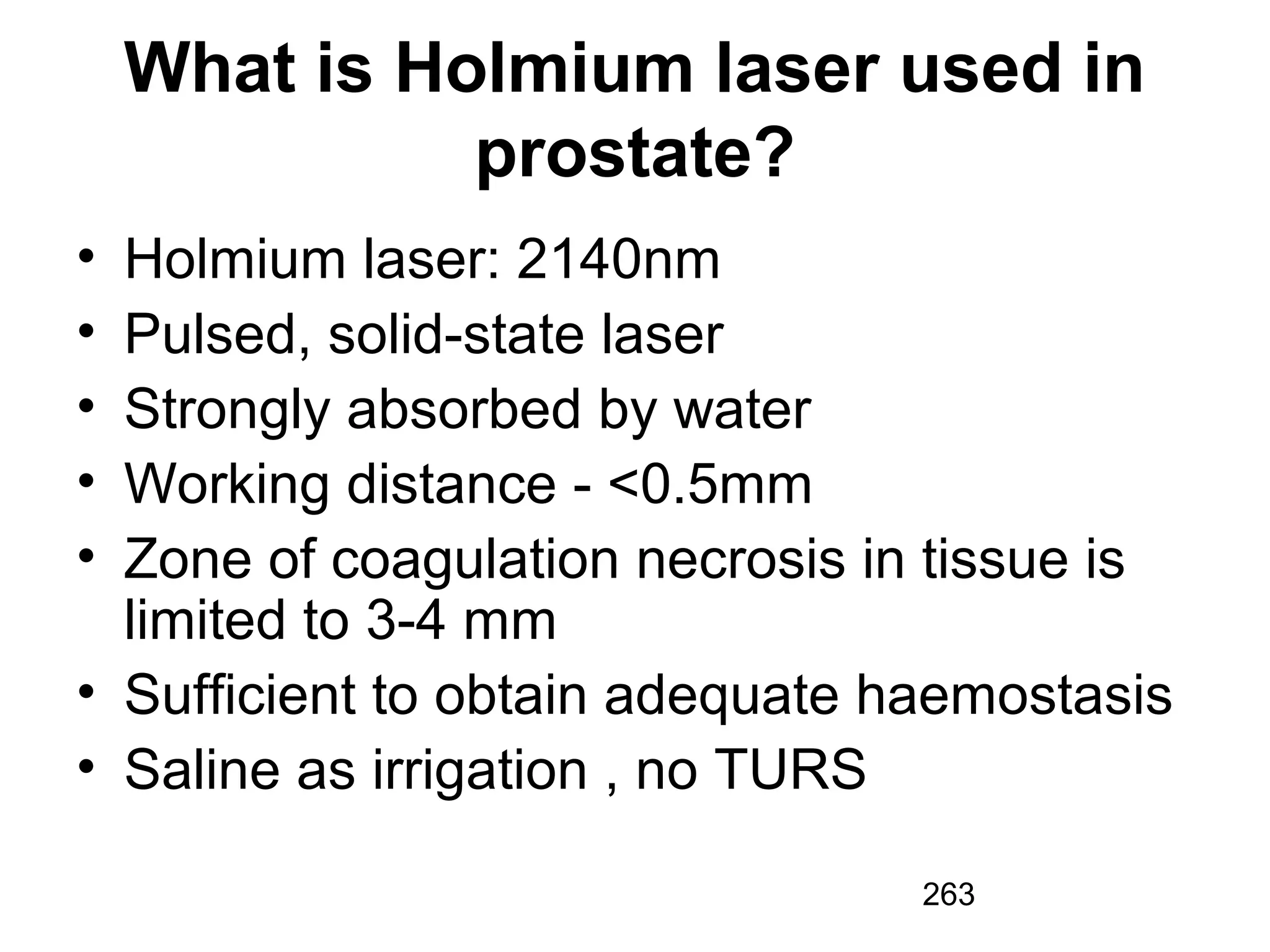 263
What is Holmium laser used in
prostate?
• Holmium laser: 2140nm
• Pulsed, solid-state laser
• Strongly absorbed by water
• Working distance - <0.5mm
• Zone of coagulation necrosis in tissue is
limited to 3-4 mm
• Sufficient to obtain adequate haemostasis
• Saline as irrigation , no TURS
 
