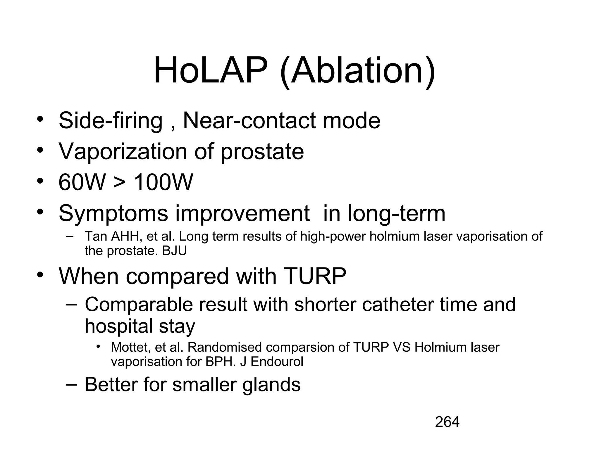 264
HoLAP (Ablation)
• Side-firing , Near-contact mode
• Vaporization of prostate
• 60W > 100W
• Symptoms improvement in long-term
– Tan AHH, et al. Long term results of high-power holmium laser vaporisation of
the prostate. BJU
• When compared with TURP
– Comparable result with shorter catheter time and
hospital stay
• Mottet, et al. Randomised comparsion of TURP VS Holmium laser
vaporisation for BPH. J Endourol
– Better for smaller glands
 